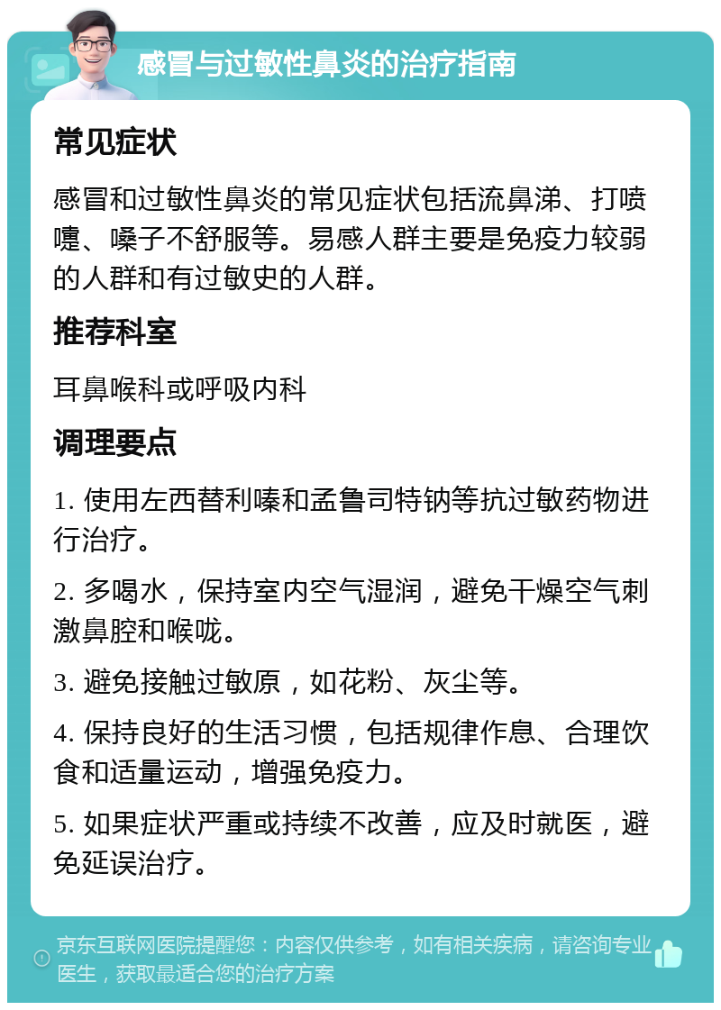 感冒与过敏性鼻炎的治疗指南 常见症状 感冒和过敏性鼻炎的常见症状包括流鼻涕、打喷嚏、嗓子不舒服等。易感人群主要是免疫力较弱的人群和有过敏史的人群。 推荐科室 耳鼻喉科或呼吸内科 调理要点 1. 使用左西替利嗪和孟鲁司特钠等抗过敏药物进行治疗。 2. 多喝水，保持室内空气湿润，避免干燥空气刺激鼻腔和喉咙。 3. 避免接触过敏原，如花粉、灰尘等。 4. 保持良好的生活习惯，包括规律作息、合理饮食和适量运动，增强免疫力。 5. 如果症状严重或持续不改善，应及时就医，避免延误治疗。