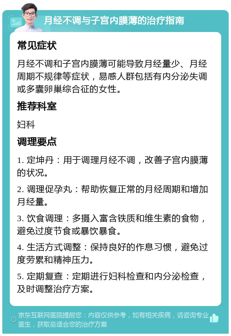 月经不调与子宫内膜薄的治疗指南 常见症状 月经不调和子宫内膜薄可能导致月经量少、月经周期不规律等症状，易感人群包括有内分泌失调或多囊卵巢综合征的女性。 推荐科室 妇科 调理要点 1. 定坤丹：用于调理月经不调，改善子宫内膜薄的状况。 2. 调理促孕丸：帮助恢复正常的月经周期和增加月经量。 3. 饮食调理：多摄入富含铁质和维生素的食物，避免过度节食或暴饮暴食。 4. 生活方式调整：保持良好的作息习惯，避免过度劳累和精神压力。 5. 定期复查：定期进行妇科检查和内分泌检查，及时调整治疗方案。