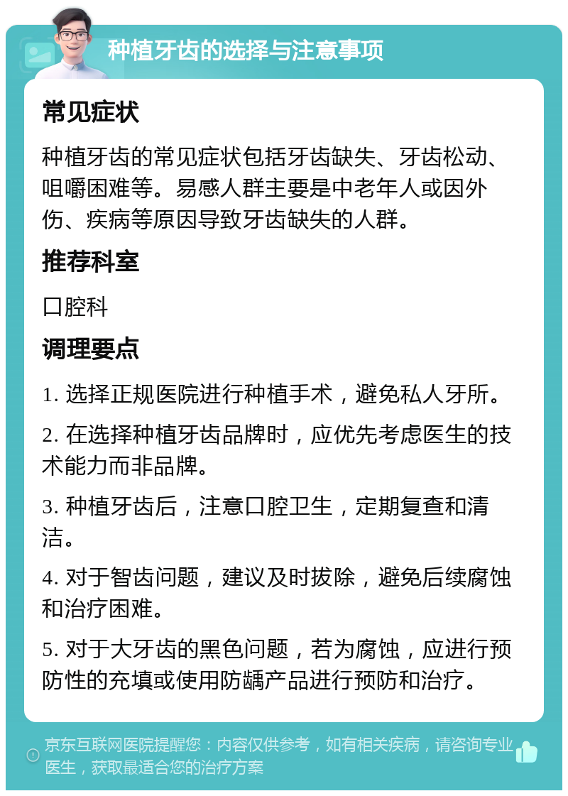 种植牙齿的选择与注意事项 常见症状 种植牙齿的常见症状包括牙齿缺失、牙齿松动、咀嚼困难等。易感人群主要是中老年人或因外伤、疾病等原因导致牙齿缺失的人群。 推荐科室 口腔科 调理要点 1. 选择正规医院进行种植手术，避免私人牙所。 2. 在选择种植牙齿品牌时，应优先考虑医生的技术能力而非品牌。 3. 种植牙齿后，注意口腔卫生，定期复查和清洁。 4. 对于智齿问题，建议及时拔除，避免后续腐蚀和治疗困难。 5. 对于大牙齿的黑色问题，若为腐蚀，应进行预防性的充填或使用防龋产品进行预防和治疗。