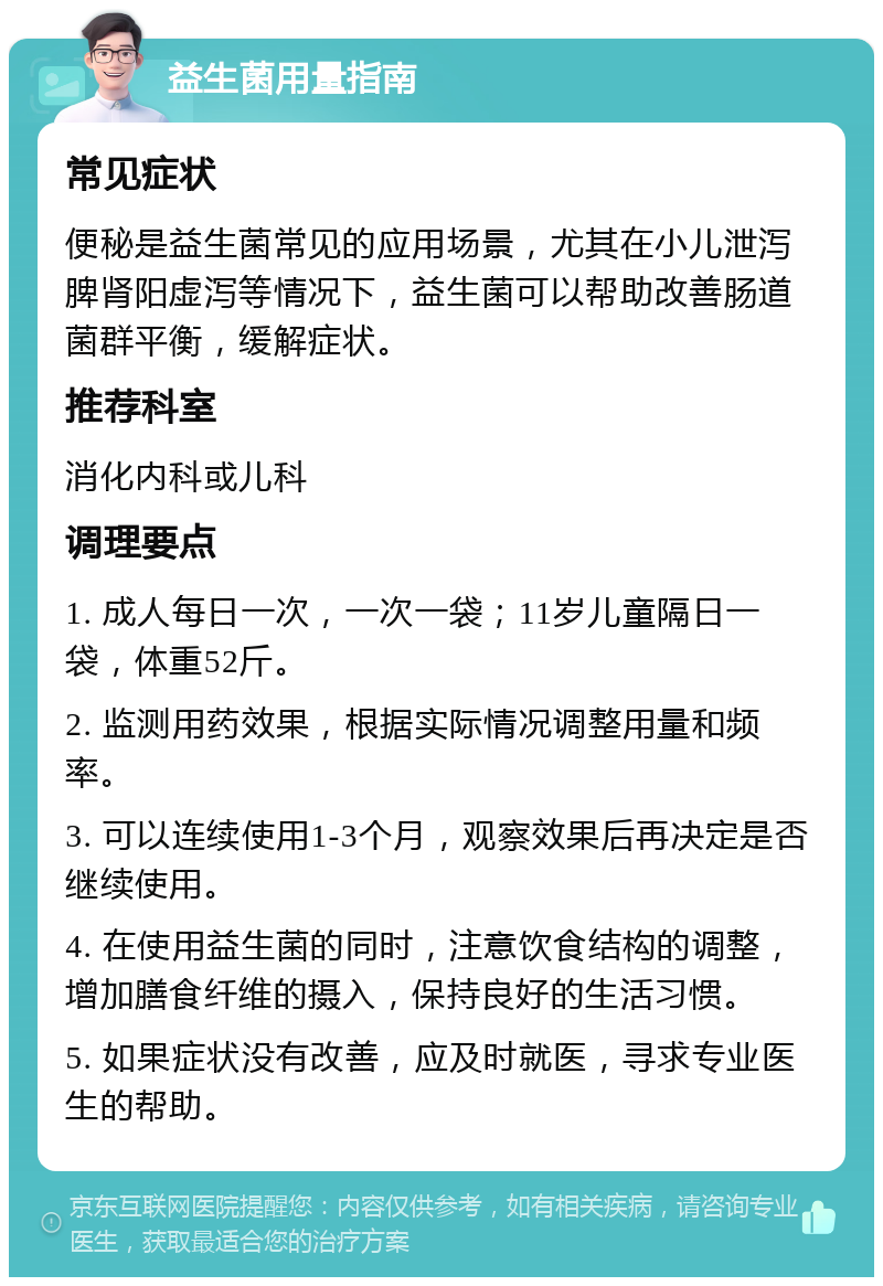 益生菌用量指南 常见症状 便秘是益生菌常见的应用场景，尤其在小儿泄泻脾肾阳虚泻等情况下，益生菌可以帮助改善肠道菌群平衡，缓解症状。 推荐科室 消化内科或儿科 调理要点 1. 成人每日一次，一次一袋；11岁儿童隔日一袋，体重52斤。 2. 监测用药效果，根据实际情况调整用量和频率。 3. 可以连续使用1-3个月，观察效果后再决定是否继续使用。 4. 在使用益生菌的同时，注意饮食结构的调整，增加膳食纤维的摄入，保持良好的生活习惯。 5. 如果症状没有改善，应及时就医，寻求专业医生的帮助。