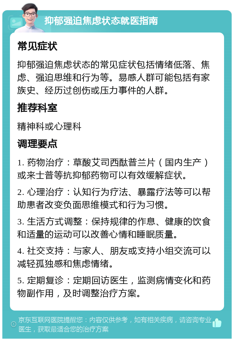 抑郁强迫焦虑状态就医指南 常见症状 抑郁强迫焦虑状态的常见症状包括情绪低落、焦虑、强迫思维和行为等。易感人群可能包括有家族史、经历过创伤或压力事件的人群。 推荐科室 精神科或心理科 调理要点 1. 药物治疗：草酸艾司西酞普兰片（国内生产）或来士普等抗抑郁药物可以有效缓解症状。 2. 心理治疗：认知行为疗法、暴露疗法等可以帮助患者改变负面思维模式和行为习惯。 3. 生活方式调整：保持规律的作息、健康的饮食和适量的运动可以改善心情和睡眠质量。 4. 社交支持：与家人、朋友或支持小组交流可以减轻孤独感和焦虑情绪。 5. 定期复诊：定期回访医生，监测病情变化和药物副作用，及时调整治疗方案。