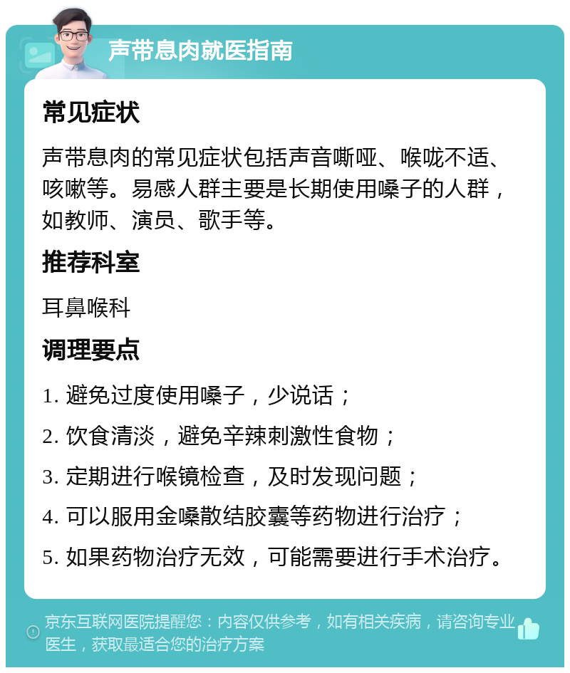 声带息肉就医指南 常见症状 声带息肉的常见症状包括声音嘶哑、喉咙不适、咳嗽等。易感人群主要是长期使用嗓子的人群，如教师、演员、歌手等。 推荐科室 耳鼻喉科 调理要点 1. 避免过度使用嗓子，少说话； 2. 饮食清淡，避免辛辣刺激性食物； 3. 定期进行喉镜检查，及时发现问题； 4. 可以服用金嗓散结胶囊等药物进行治疗； 5. 如果药物治疗无效，可能需要进行手术治疗。