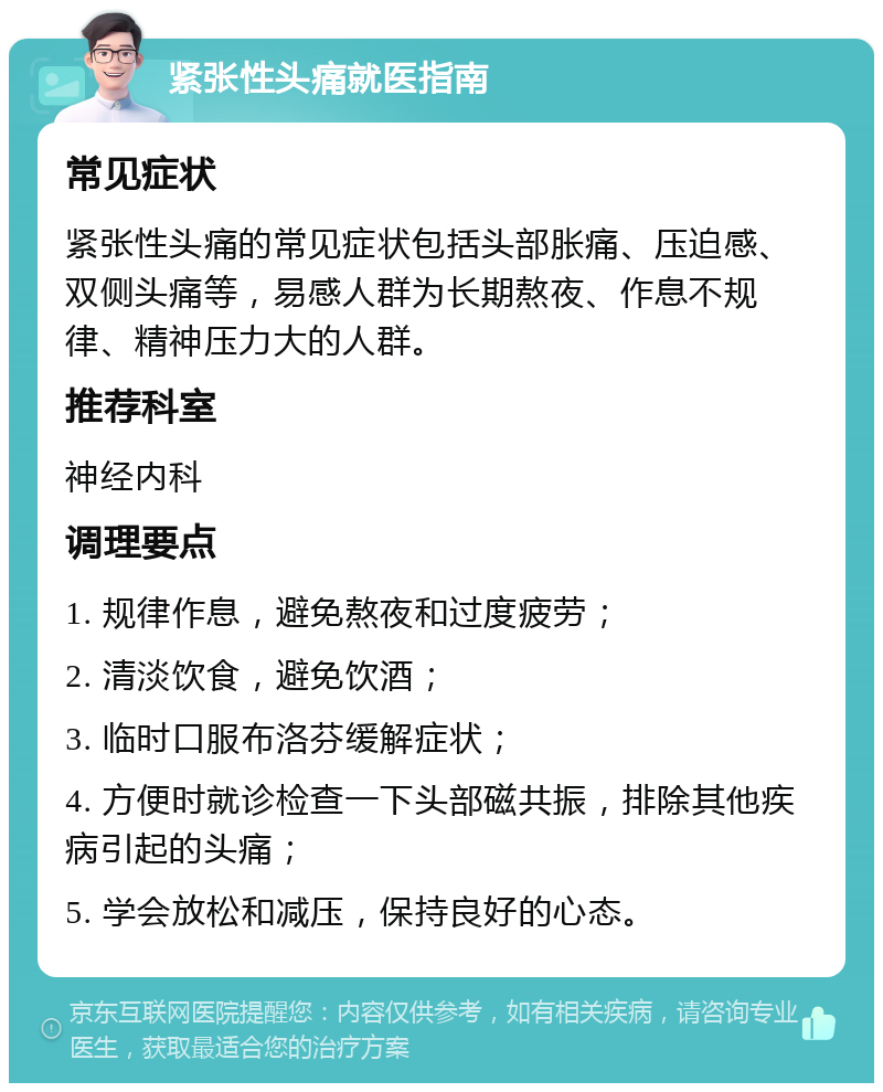 紧张性头痛就医指南 常见症状 紧张性头痛的常见症状包括头部胀痛、压迫感、双侧头痛等，易感人群为长期熬夜、作息不规律、精神压力大的人群。 推荐科室 神经内科 调理要点 1. 规律作息，避免熬夜和过度疲劳； 2. 清淡饮食，避免饮酒； 3. 临时口服布洛芬缓解症状； 4. 方便时就诊检查一下头部磁共振，排除其他疾病引起的头痛； 5. 学会放松和减压，保持良好的心态。