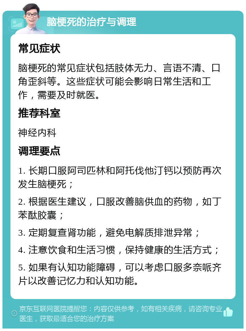 脑梗死的治疗与调理 常见症状 脑梗死的常见症状包括肢体无力、言语不清、口角歪斜等。这些症状可能会影响日常生活和工作，需要及时就医。 推荐科室 神经内科 调理要点 1. 长期口服阿司匹林和阿托伐他汀钙以预防再次发生脑梗死； 2. 根据医生建议，口服改善脑供血的药物，如丁苯酞胶囊； 3. 定期复查肾功能，避免电解质排泄异常； 4. 注意饮食和生活习惯，保持健康的生活方式； 5. 如果有认知功能障碍，可以考虑口服多奈哌齐片以改善记忆力和认知功能。