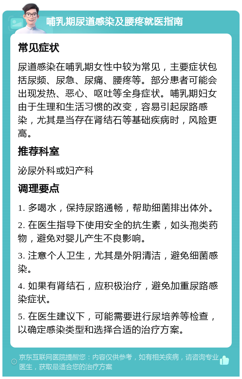 哺乳期尿道感染及腰疼就医指南 常见症状 尿道感染在哺乳期女性中较为常见，主要症状包括尿频、尿急、尿痛、腰疼等。部分患者可能会出现发热、恶心、呕吐等全身症状。哺乳期妇女由于生理和生活习惯的改变，容易引起尿路感染，尤其是当存在肾结石等基础疾病时，风险更高。 推荐科室 泌尿外科或妇产科 调理要点 1. 多喝水，保持尿路通畅，帮助细菌排出体外。 2. 在医生指导下使用安全的抗生素，如头孢类药物，避免对婴儿产生不良影响。 3. 注意个人卫生，尤其是外阴清洁，避免细菌感染。 4. 如果有肾结石，应积极治疗，避免加重尿路感染症状。 5. 在医生建议下，可能需要进行尿培养等检查，以确定感染类型和选择合适的治疗方案。