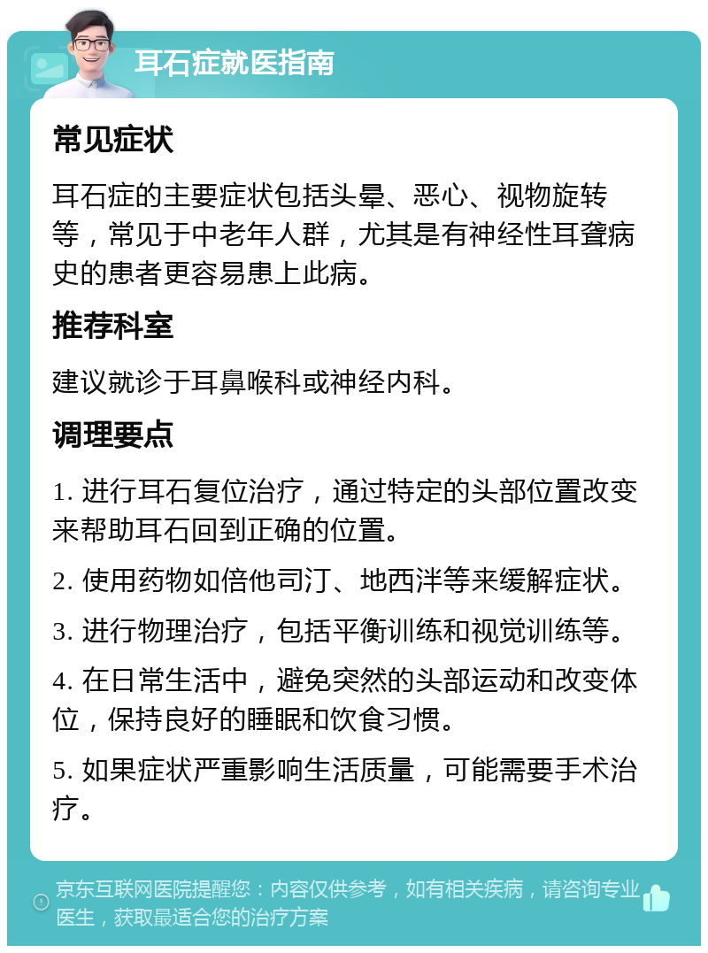 耳石症就医指南 常见症状 耳石症的主要症状包括头晕、恶心、视物旋转等，常见于中老年人群，尤其是有神经性耳聋病史的患者更容易患上此病。 推荐科室 建议就诊于耳鼻喉科或神经内科。 调理要点 1. 进行耳石复位治疗，通过特定的头部位置改变来帮助耳石回到正确的位置。 2. 使用药物如倍他司汀、地西泮等来缓解症状。 3. 进行物理治疗，包括平衡训练和视觉训练等。 4. 在日常生活中，避免突然的头部运动和改变体位，保持良好的睡眠和饮食习惯。 5. 如果症状严重影响生活质量，可能需要手术治疗。