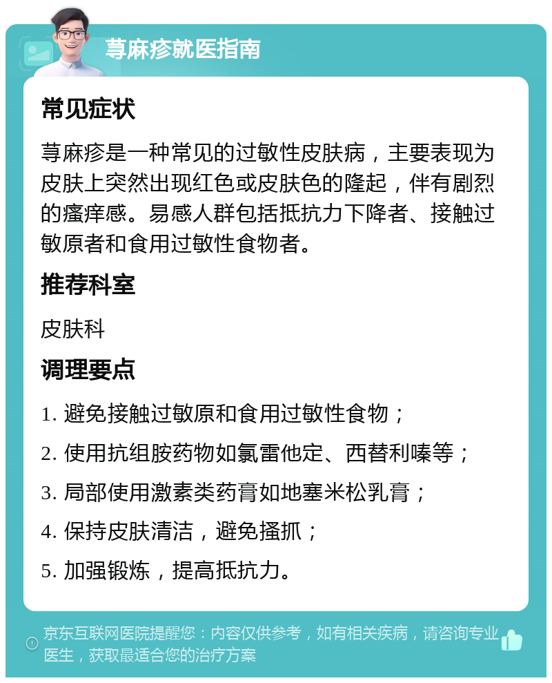 荨麻疹就医指南 常见症状 荨麻疹是一种常见的过敏性皮肤病，主要表现为皮肤上突然出现红色或皮肤色的隆起，伴有剧烈的瘙痒感。易感人群包括抵抗力下降者、接触过敏原者和食用过敏性食物者。 推荐科室 皮肤科 调理要点 1. 避免接触过敏原和食用过敏性食物； 2. 使用抗组胺药物如氯雷他定、西替利嗪等； 3. 局部使用激素类药膏如地塞米松乳膏； 4. 保持皮肤清洁，避免搔抓； 5. 加强锻炼，提高抵抗力。