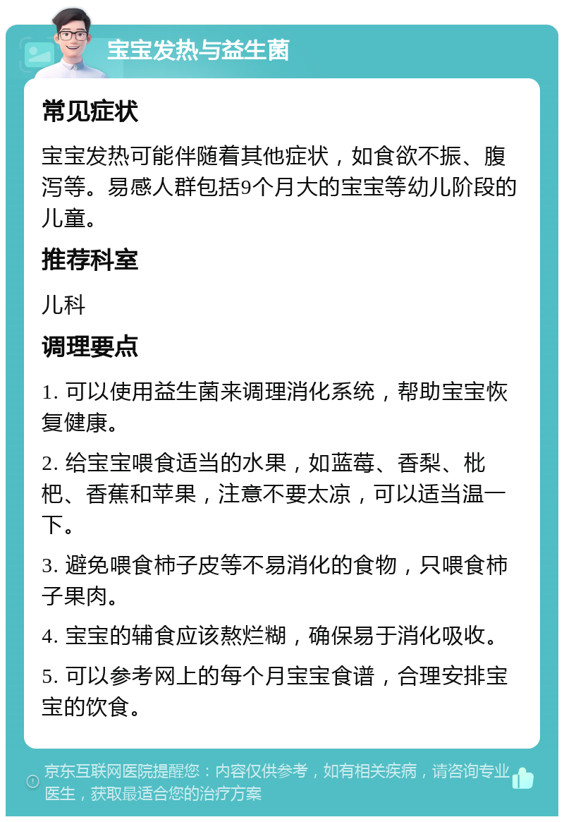 宝宝发热与益生菌 常见症状 宝宝发热可能伴随着其他症状，如食欲不振、腹泻等。易感人群包括9个月大的宝宝等幼儿阶段的儿童。 推荐科室 儿科 调理要点 1. 可以使用益生菌来调理消化系统，帮助宝宝恢复健康。 2. 给宝宝喂食适当的水果，如蓝莓、香梨、枇杷、香蕉和苹果，注意不要太凉，可以适当温一下。 3. 避免喂食柿子皮等不易消化的食物，只喂食柿子果肉。 4. 宝宝的辅食应该熬烂糊，确保易于消化吸收。 5. 可以参考网上的每个月宝宝食谱，合理安排宝宝的饮食。