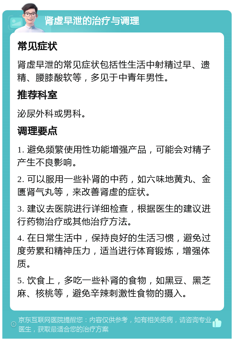 肾虚早泄的治疗与调理 常见症状 肾虚早泄的常见症状包括性生活中射精过早、遗精、腰膝酸软等，多见于中青年男性。 推荐科室 泌尿外科或男科。 调理要点 1. 避免频繁使用性功能增强产品，可能会对精子产生不良影响。 2. 可以服用一些补肾的中药，如六味地黄丸、金匮肾气丸等，来改善肾虚的症状。 3. 建议去医院进行详细检查，根据医生的建议进行药物治疗或其他治疗方法。 4. 在日常生活中，保持良好的生活习惯，避免过度劳累和精神压力，适当进行体育锻炼，增强体质。 5. 饮食上，多吃一些补肾的食物，如黑豆、黑芝麻、核桃等，避免辛辣刺激性食物的摄入。