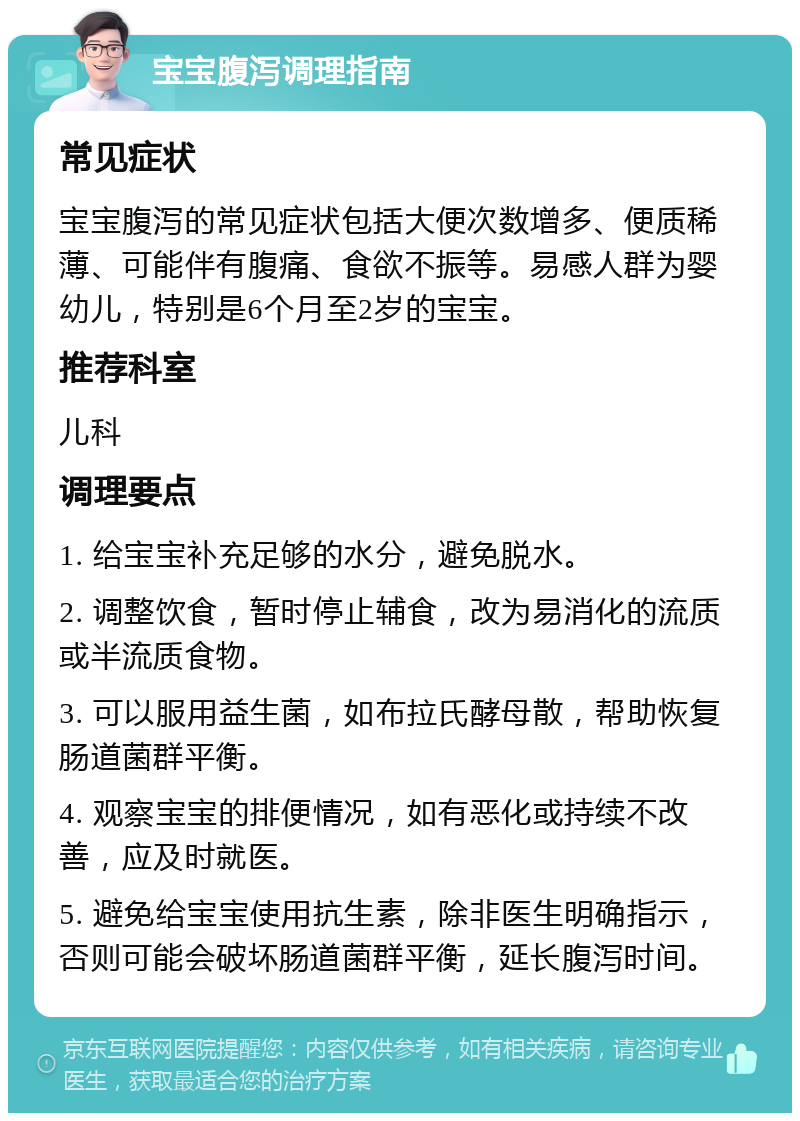 宝宝腹泻调理指南 常见症状 宝宝腹泻的常见症状包括大便次数增多、便质稀薄、可能伴有腹痛、食欲不振等。易感人群为婴幼儿，特别是6个月至2岁的宝宝。 推荐科室 儿科 调理要点 1. 给宝宝补充足够的水分，避免脱水。 2. 调整饮食，暂时停止辅食，改为易消化的流质或半流质食物。 3. 可以服用益生菌，如布拉氏酵母散，帮助恢复肠道菌群平衡。 4. 观察宝宝的排便情况，如有恶化或持续不改善，应及时就医。 5. 避免给宝宝使用抗生素，除非医生明确指示，否则可能会破坏肠道菌群平衡，延长腹泻时间。