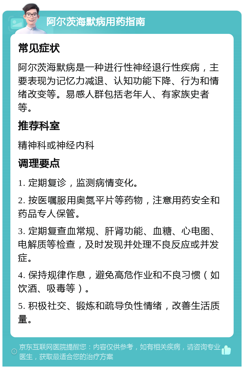 阿尔茨海默病用药指南 常见症状 阿尔茨海默病是一种进行性神经退行性疾病，主要表现为记忆力减退、认知功能下降、行为和情绪改变等。易感人群包括老年人、有家族史者等。 推荐科室 精神科或神经内科 调理要点 1. 定期复诊，监测病情变化。 2. 按医嘱服用奥氮平片等药物，注意用药安全和药品专人保管。 3. 定期复查血常规、肝肾功能、血糖、心电图、电解质等检查，及时发现并处理不良反应或并发症。 4. 保持规律作息，避免高危作业和不良习惯（如饮酒、吸毒等）。 5. 积极社交、锻炼和疏导负性情绪，改善生活质量。