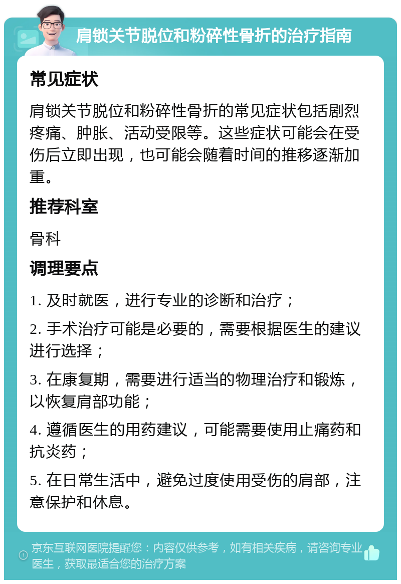 肩锁关节脱位和粉碎性骨折的治疗指南 常见症状 肩锁关节脱位和粉碎性骨折的常见症状包括剧烈疼痛、肿胀、活动受限等。这些症状可能会在受伤后立即出现，也可能会随着时间的推移逐渐加重。 推荐科室 骨科 调理要点 1. 及时就医，进行专业的诊断和治疗； 2. 手术治疗可能是必要的，需要根据医生的建议进行选择； 3. 在康复期，需要进行适当的物理治疗和锻炼，以恢复肩部功能； 4. 遵循医生的用药建议，可能需要使用止痛药和抗炎药； 5. 在日常生活中，避免过度使用受伤的肩部，注意保护和休息。