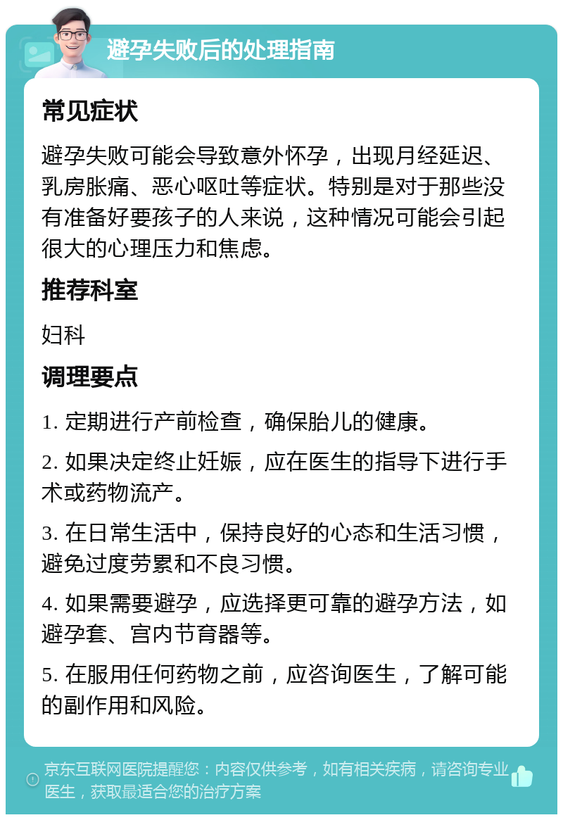 避孕失败后的处理指南 常见症状 避孕失败可能会导致意外怀孕，出现月经延迟、乳房胀痛、恶心呕吐等症状。特别是对于那些没有准备好要孩子的人来说，这种情况可能会引起很大的心理压力和焦虑。 推荐科室 妇科 调理要点 1. 定期进行产前检查，确保胎儿的健康。 2. 如果决定终止妊娠，应在医生的指导下进行手术或药物流产。 3. 在日常生活中，保持良好的心态和生活习惯，避免过度劳累和不良习惯。 4. 如果需要避孕，应选择更可靠的避孕方法，如避孕套、宫内节育器等。 5. 在服用任何药物之前，应咨询医生，了解可能的副作用和风险。