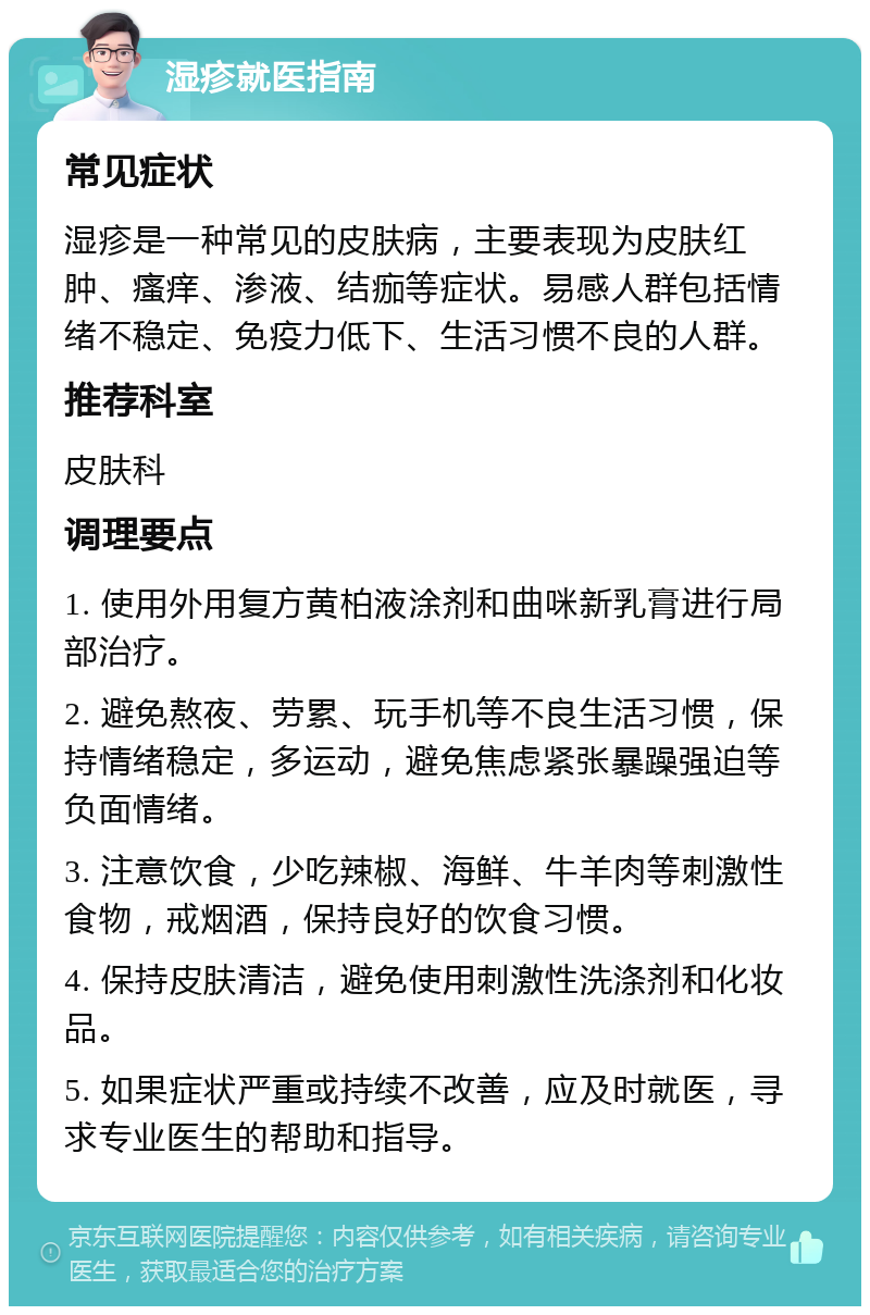 湿疹就医指南 常见症状 湿疹是一种常见的皮肤病，主要表现为皮肤红肿、瘙痒、渗液、结痂等症状。易感人群包括情绪不稳定、免疫力低下、生活习惯不良的人群。 推荐科室 皮肤科 调理要点 1. 使用外用复方黄柏液涂剂和曲咪新乳膏进行局部治疗。 2. 避免熬夜、劳累、玩手机等不良生活习惯，保持情绪稳定，多运动，避免焦虑紧张暴躁强迫等负面情绪。 3. 注意饮食，少吃辣椒、海鲜、牛羊肉等刺激性食物，戒烟酒，保持良好的饮食习惯。 4. 保持皮肤清洁，避免使用刺激性洗涤剂和化妆品。 5. 如果症状严重或持续不改善，应及时就医，寻求专业医生的帮助和指导。