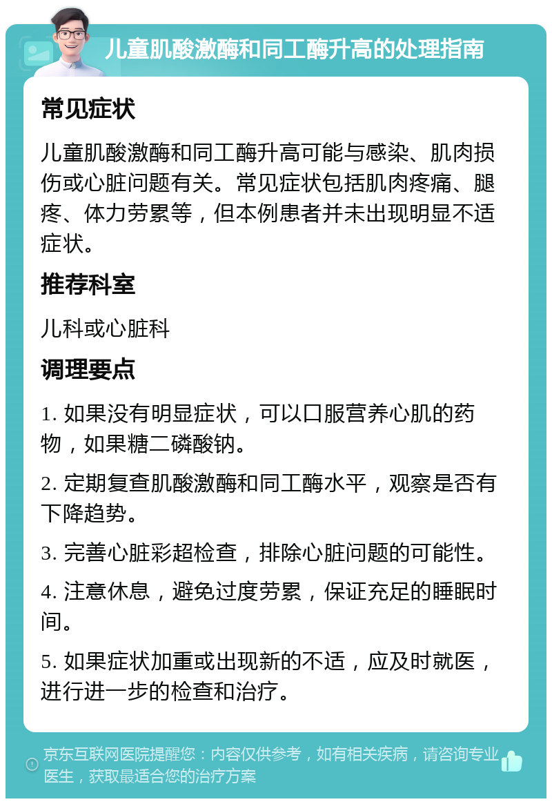 儿童肌酸激酶和同工酶升高的处理指南 常见症状 儿童肌酸激酶和同工酶升高可能与感染、肌肉损伤或心脏问题有关。常见症状包括肌肉疼痛、腿疼、体力劳累等，但本例患者并未出现明显不适症状。 推荐科室 儿科或心脏科 调理要点 1. 如果没有明显症状，可以口服营养心肌的药物，如果糖二磷酸钠。 2. 定期复查肌酸激酶和同工酶水平，观察是否有下降趋势。 3. 完善心脏彩超检查，排除心脏问题的可能性。 4. 注意休息，避免过度劳累，保证充足的睡眠时间。 5. 如果症状加重或出现新的不适，应及时就医，进行进一步的检查和治疗。