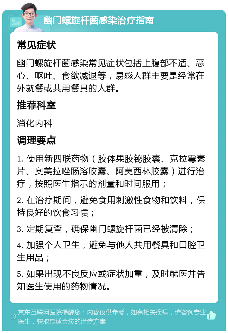 幽门螺旋杆菌感染治疗指南 常见症状 幽门螺旋杆菌感染常见症状包括上腹部不适、恶心、呕吐、食欲减退等，易感人群主要是经常在外就餐或共用餐具的人群。 推荐科室 消化内科 调理要点 1. 使用新四联药物（胶体果胶铋胶囊、克拉霉素片、奥美拉唑肠溶胶囊、阿莫西林胶囊）进行治疗，按照医生指示的剂量和时间服用； 2. 在治疗期间，避免食用刺激性食物和饮料，保持良好的饮食习惯； 3. 定期复查，确保幽门螺旋杆菌已经被清除； 4. 加强个人卫生，避免与他人共用餐具和口腔卫生用品； 5. 如果出现不良反应或症状加重，及时就医并告知医生使用的药物情况。