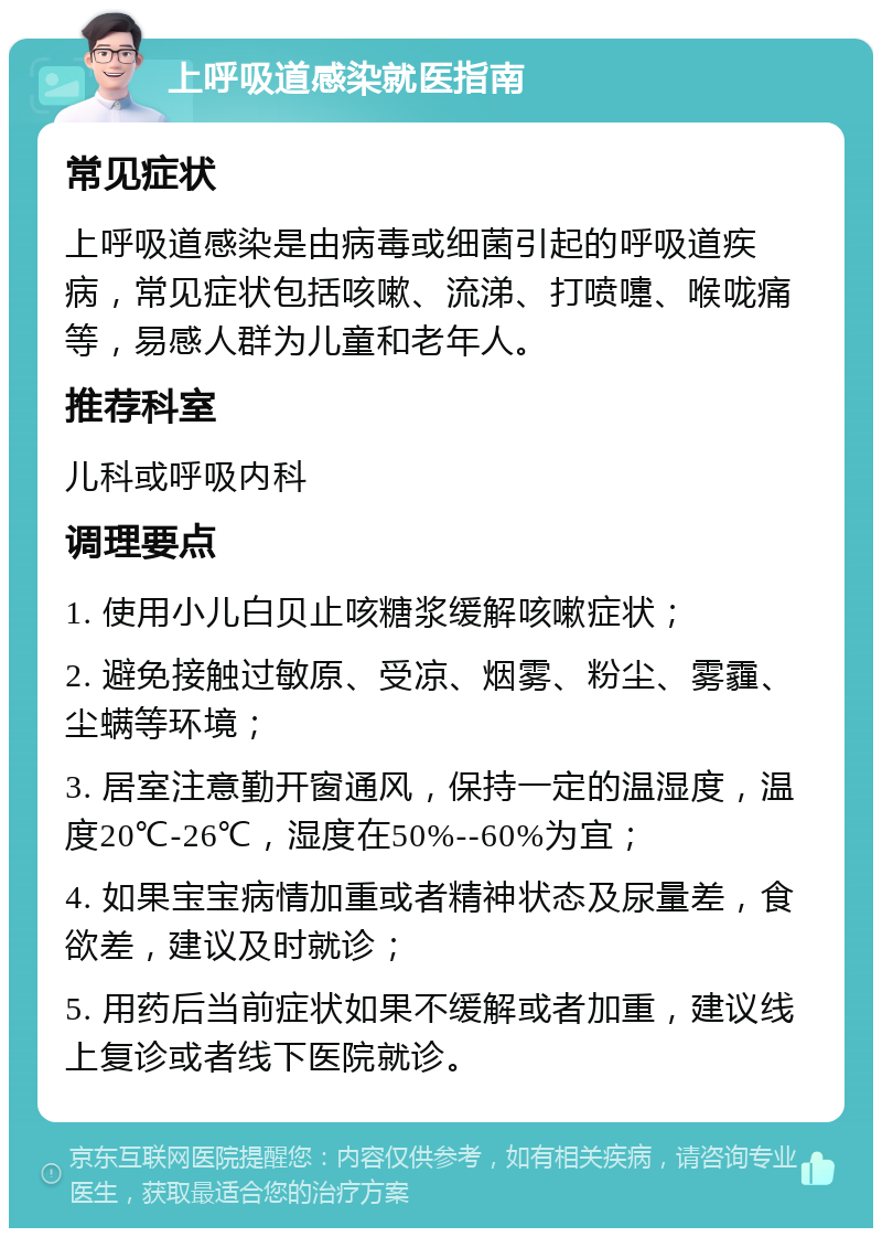 上呼吸道感染就医指南 常见症状 上呼吸道感染是由病毒或细菌引起的呼吸道疾病，常见症状包括咳嗽、流涕、打喷嚏、喉咙痛等，易感人群为儿童和老年人。 推荐科室 儿科或呼吸内科 调理要点 1. 使用小儿白贝止咳糖浆缓解咳嗽症状； 2. 避免接触过敏原、受凉、烟雾、粉尘、雾霾、尘螨等环境； 3. 居室注意勤开窗通风，保持一定的温湿度，温度20℃-26℃，湿度在50%--60%为宜； 4. 如果宝宝病情加重或者精神状态及尿量差，食欲差，建议及时就诊； 5. 用药后当前症状如果不缓解或者加重，建议线上复诊或者线下医院就诊。