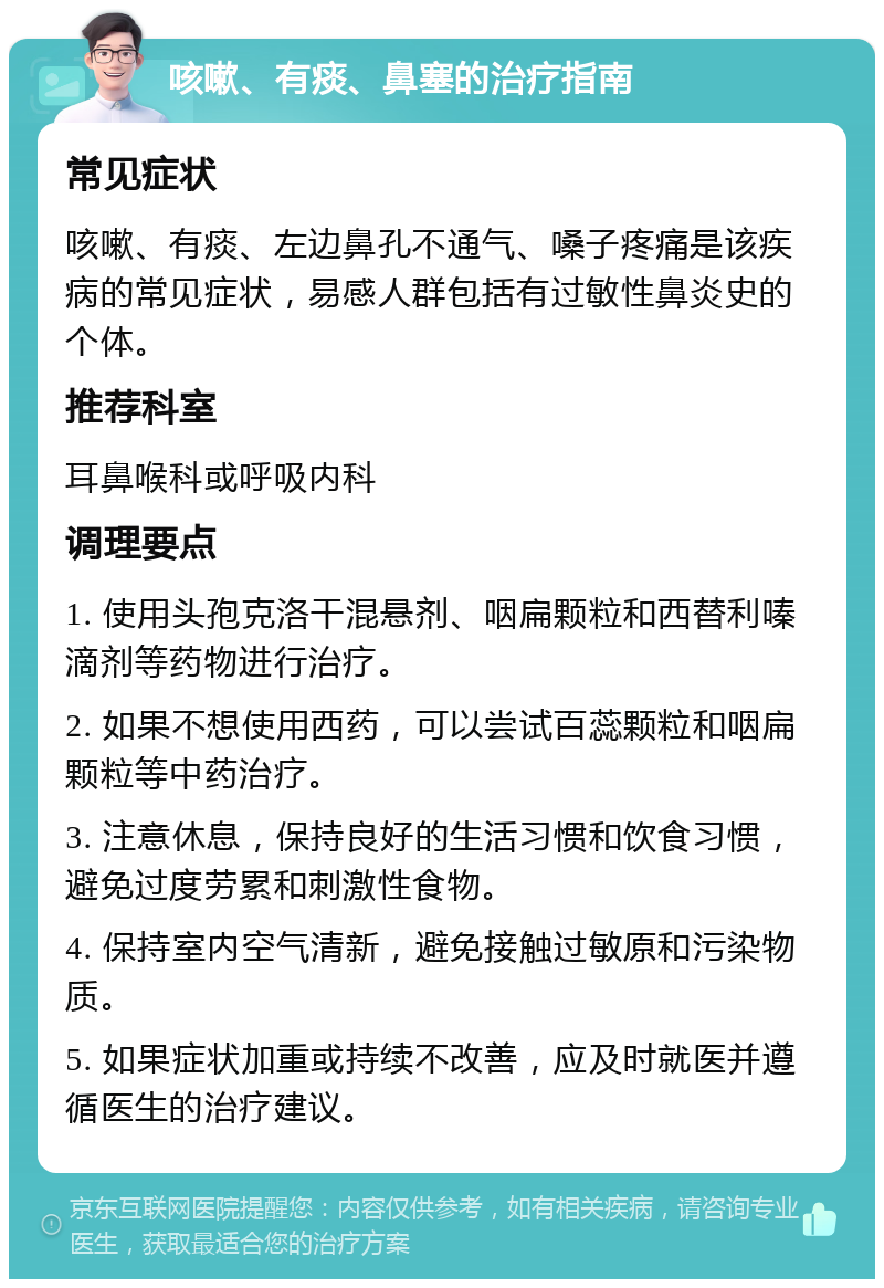 咳嗽、有痰、鼻塞的治疗指南 常见症状 咳嗽、有痰、左边鼻孔不通气、嗓子疼痛是该疾病的常见症状，易感人群包括有过敏性鼻炎史的个体。 推荐科室 耳鼻喉科或呼吸内科 调理要点 1. 使用头孢克洛干混悬剂、咽扁颗粒和西替利嗪滴剂等药物进行治疗。 2. 如果不想使用西药，可以尝试百蕊颗粒和咽扁颗粒等中药治疗。 3. 注意休息，保持良好的生活习惯和饮食习惯，避免过度劳累和刺激性食物。 4. 保持室内空气清新，避免接触过敏原和污染物质。 5. 如果症状加重或持续不改善，应及时就医并遵循医生的治疗建议。