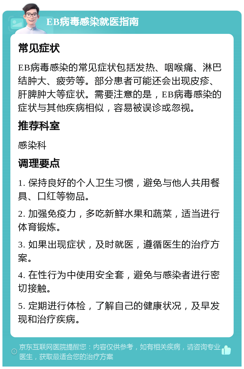 EB病毒感染就医指南 常见症状 EB病毒感染的常见症状包括发热、咽喉痛、淋巴结肿大、疲劳等。部分患者可能还会出现皮疹、肝脾肿大等症状。需要注意的是，EB病毒感染的症状与其他疾病相似，容易被误诊或忽视。 推荐科室 感染科 调理要点 1. 保持良好的个人卫生习惯，避免与他人共用餐具、口红等物品。 2. 加强免疫力，多吃新鲜水果和蔬菜，适当进行体育锻炼。 3. 如果出现症状，及时就医，遵循医生的治疗方案。 4. 在性行为中使用安全套，避免与感染者进行密切接触。 5. 定期进行体检，了解自己的健康状况，及早发现和治疗疾病。