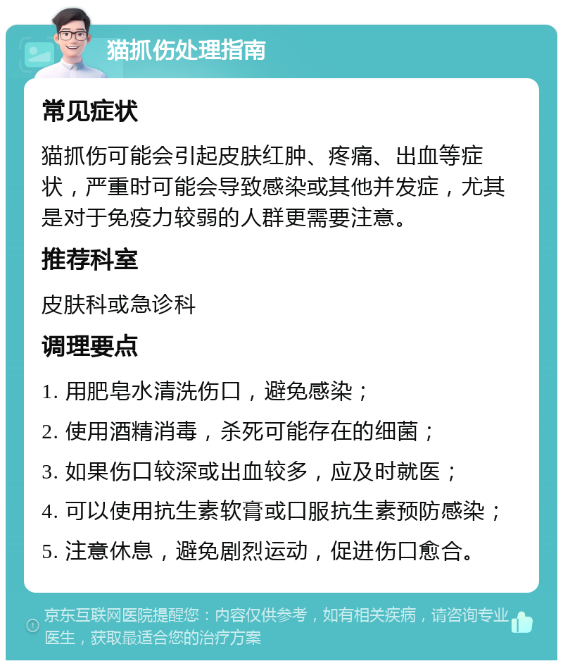 猫抓伤处理指南 常见症状 猫抓伤可能会引起皮肤红肿、疼痛、出血等症状，严重时可能会导致感染或其他并发症，尤其是对于免疫力较弱的人群更需要注意。 推荐科室 皮肤科或急诊科 调理要点 1. 用肥皂水清洗伤口，避免感染； 2. 使用酒精消毒，杀死可能存在的细菌； 3. 如果伤口较深或出血较多，应及时就医； 4. 可以使用抗生素软膏或口服抗生素预防感染； 5. 注意休息，避免剧烈运动，促进伤口愈合。