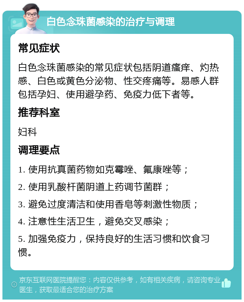 白色念珠菌感染的治疗与调理 常见症状 白色念珠菌感染的常见症状包括阴道瘙痒、灼热感、白色或黄色分泌物、性交疼痛等。易感人群包括孕妇、使用避孕药、免疫力低下者等。 推荐科室 妇科 调理要点 1. 使用抗真菌药物如克霉唑、氟康唑等； 2. 使用乳酸杆菌阴道上药调节菌群； 3. 避免过度清洁和使用香皂等刺激性物质； 4. 注意性生活卫生，避免交叉感染； 5. 加强免疫力，保持良好的生活习惯和饮食习惯。