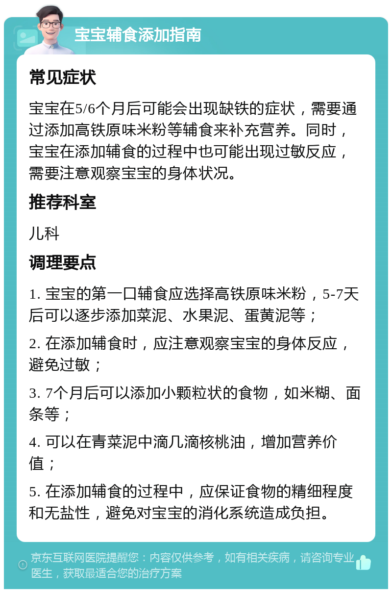 宝宝辅食添加指南 常见症状 宝宝在5/6个月后可能会出现缺铁的症状，需要通过添加高铁原味米粉等辅食来补充营养。同时，宝宝在添加辅食的过程中也可能出现过敏反应，需要注意观察宝宝的身体状况。 推荐科室 儿科 调理要点 1. 宝宝的第一口辅食应选择高铁原味米粉，5-7天后可以逐步添加菜泥、水果泥、蛋黄泥等； 2. 在添加辅食时，应注意观察宝宝的身体反应，避免过敏； 3. 7个月后可以添加小颗粒状的食物，如米糊、面条等； 4. 可以在青菜泥中滴几滴核桃油，增加营养价值； 5. 在添加辅食的过程中，应保证食物的精细程度和无盐性，避免对宝宝的消化系统造成负担。