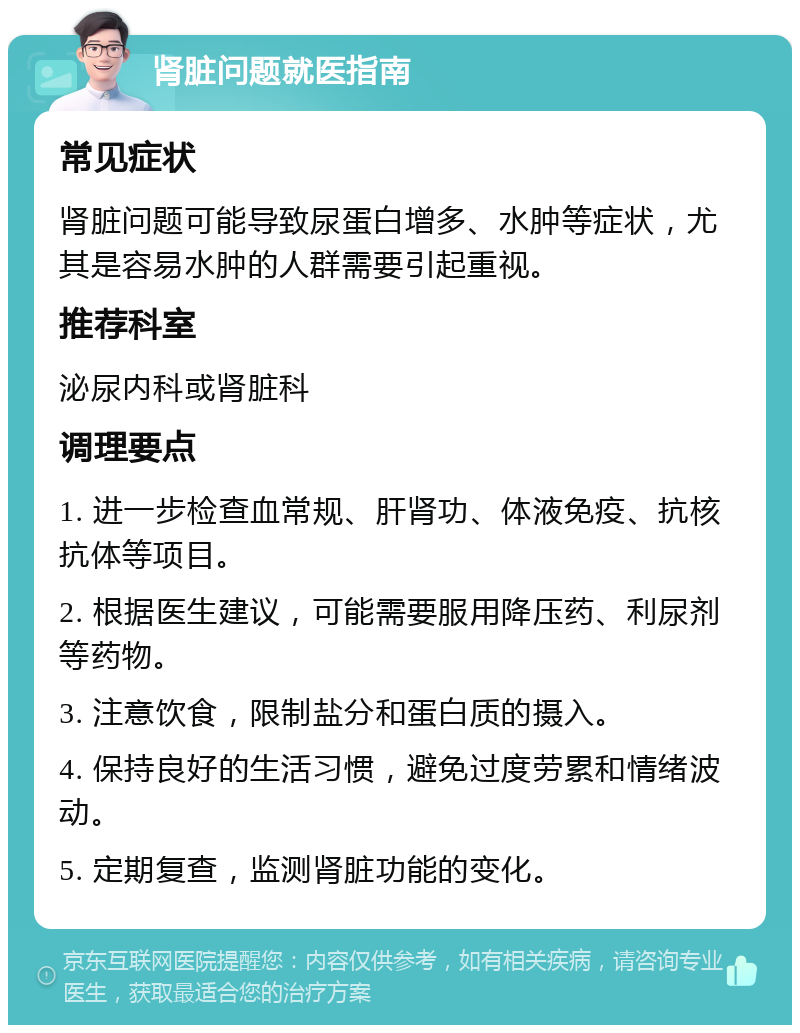 肾脏问题就医指南 常见症状 肾脏问题可能导致尿蛋白增多、水肿等症状，尤其是容易水肿的人群需要引起重视。 推荐科室 泌尿内科或肾脏科 调理要点 1. 进一步检查血常规、肝肾功、体液免疫、抗核抗体等项目。 2. 根据医生建议，可能需要服用降压药、利尿剂等药物。 3. 注意饮食，限制盐分和蛋白质的摄入。 4. 保持良好的生活习惯，避免过度劳累和情绪波动。 5. 定期复查，监测肾脏功能的变化。