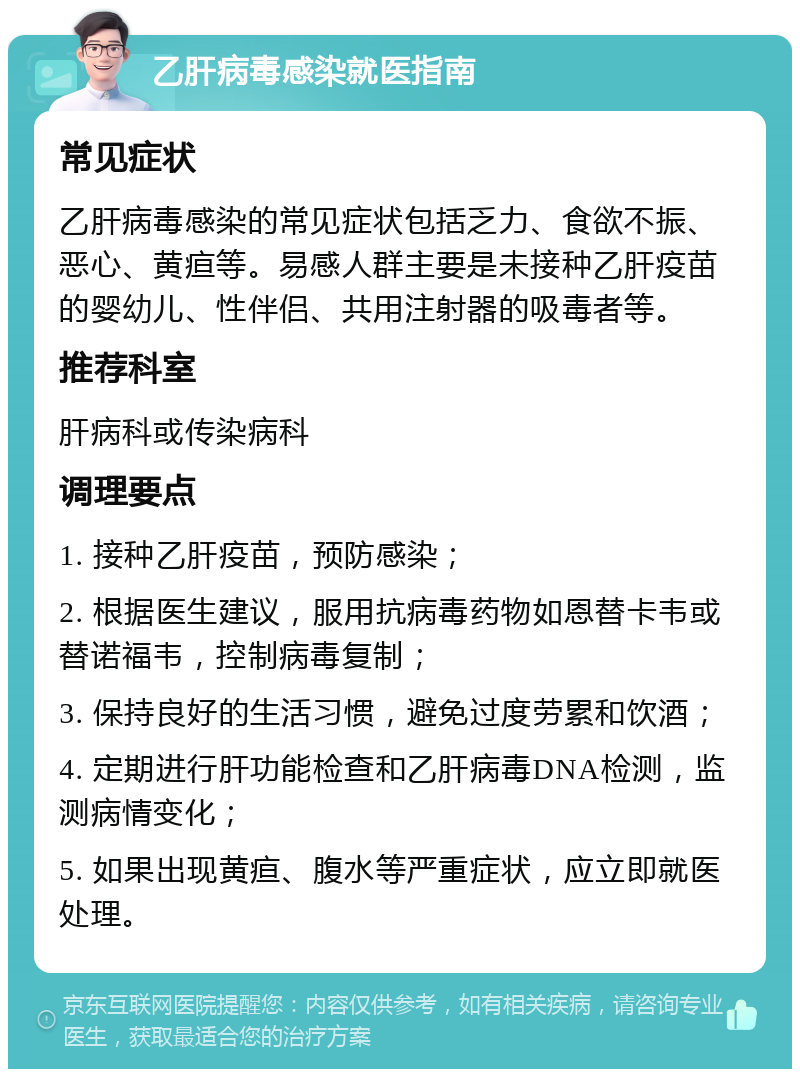 乙肝病毒感染就医指南 常见症状 乙肝病毒感染的常见症状包括乏力、食欲不振、恶心、黄疸等。易感人群主要是未接种乙肝疫苗的婴幼儿、性伴侣、共用注射器的吸毒者等。 推荐科室 肝病科或传染病科 调理要点 1. 接种乙肝疫苗，预防感染； 2. 根据医生建议，服用抗病毒药物如恩替卡韦或替诺福韦，控制病毒复制； 3. 保持良好的生活习惯，避免过度劳累和饮酒； 4. 定期进行肝功能检查和乙肝病毒DNA检测，监测病情变化； 5. 如果出现黄疸、腹水等严重症状，应立即就医处理。