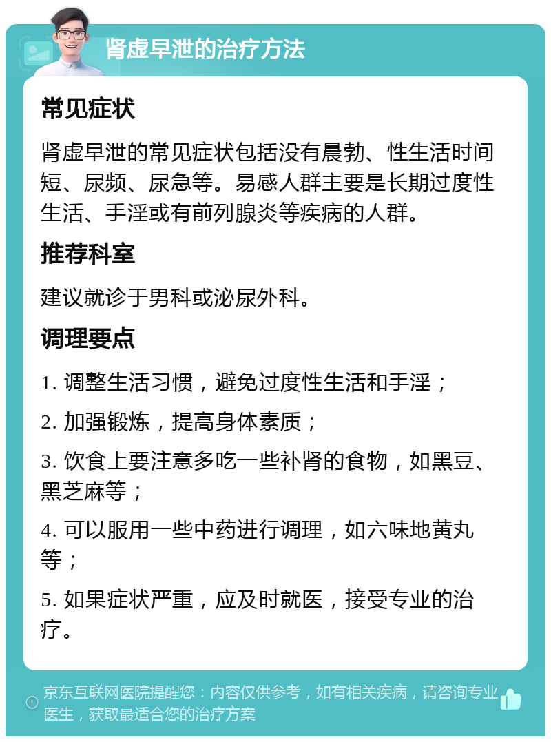 肾虚早泄的治疗方法 常见症状 肾虚早泄的常见症状包括没有晨勃、性生活时间短、尿频、尿急等。易感人群主要是长期过度性生活、手淫或有前列腺炎等疾病的人群。 推荐科室 建议就诊于男科或泌尿外科。 调理要点 1. 调整生活习惯，避免过度性生活和手淫； 2. 加强锻炼，提高身体素质； 3. 饮食上要注意多吃一些补肾的食物，如黑豆、黑芝麻等； 4. 可以服用一些中药进行调理，如六味地黄丸等； 5. 如果症状严重，应及时就医，接受专业的治疗。