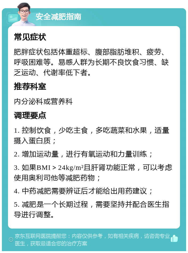 安全减肥指南 常见症状 肥胖症状包括体重超标、腹部脂肪堆积、疲劳、呼吸困难等。易感人群为长期不良饮食习惯、缺乏运动、代谢率低下者。 推荐科室 内分泌科或营养科 调理要点 1. 控制饮食，少吃主食，多吃蔬菜和水果，适量摄入蛋白质； 2. 增加运动量，进行有氧运动和力量训练； 3. 如果BMI＞24kg/m²且肝肾功能正常，可以考虑使用奥利司他等减肥药物； 4. 中药减肥需要辨证后才能给出用药建议； 5. 减肥是一个长期过程，需要坚持并配合医生指导进行调整。