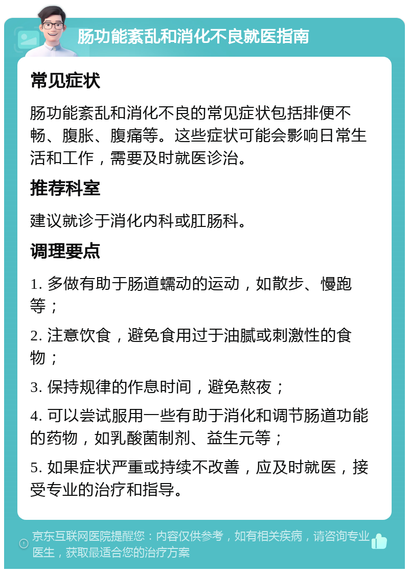 肠功能紊乱和消化不良就医指南 常见症状 肠功能紊乱和消化不良的常见症状包括排便不畅、腹胀、腹痛等。这些症状可能会影响日常生活和工作，需要及时就医诊治。 推荐科室 建议就诊于消化内科或肛肠科。 调理要点 1. 多做有助于肠道蠕动的运动，如散步、慢跑等； 2. 注意饮食，避免食用过于油腻或刺激性的食物； 3. 保持规律的作息时间，避免熬夜； 4. 可以尝试服用一些有助于消化和调节肠道功能的药物，如乳酸菌制剂、益生元等； 5. 如果症状严重或持续不改善，应及时就医，接受专业的治疗和指导。