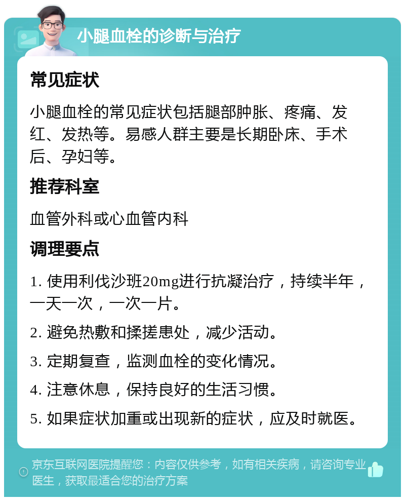 小腿血栓的诊断与治疗 常见症状 小腿血栓的常见症状包括腿部肿胀、疼痛、发红、发热等。易感人群主要是长期卧床、手术后、孕妇等。 推荐科室 血管外科或心血管内科 调理要点 1. 使用利伐沙班20mg进行抗凝治疗，持续半年，一天一次，一次一片。 2. 避免热敷和揉搓患处，减少活动。 3. 定期复查，监测血栓的变化情况。 4. 注意休息，保持良好的生活习惯。 5. 如果症状加重或出现新的症状，应及时就医。