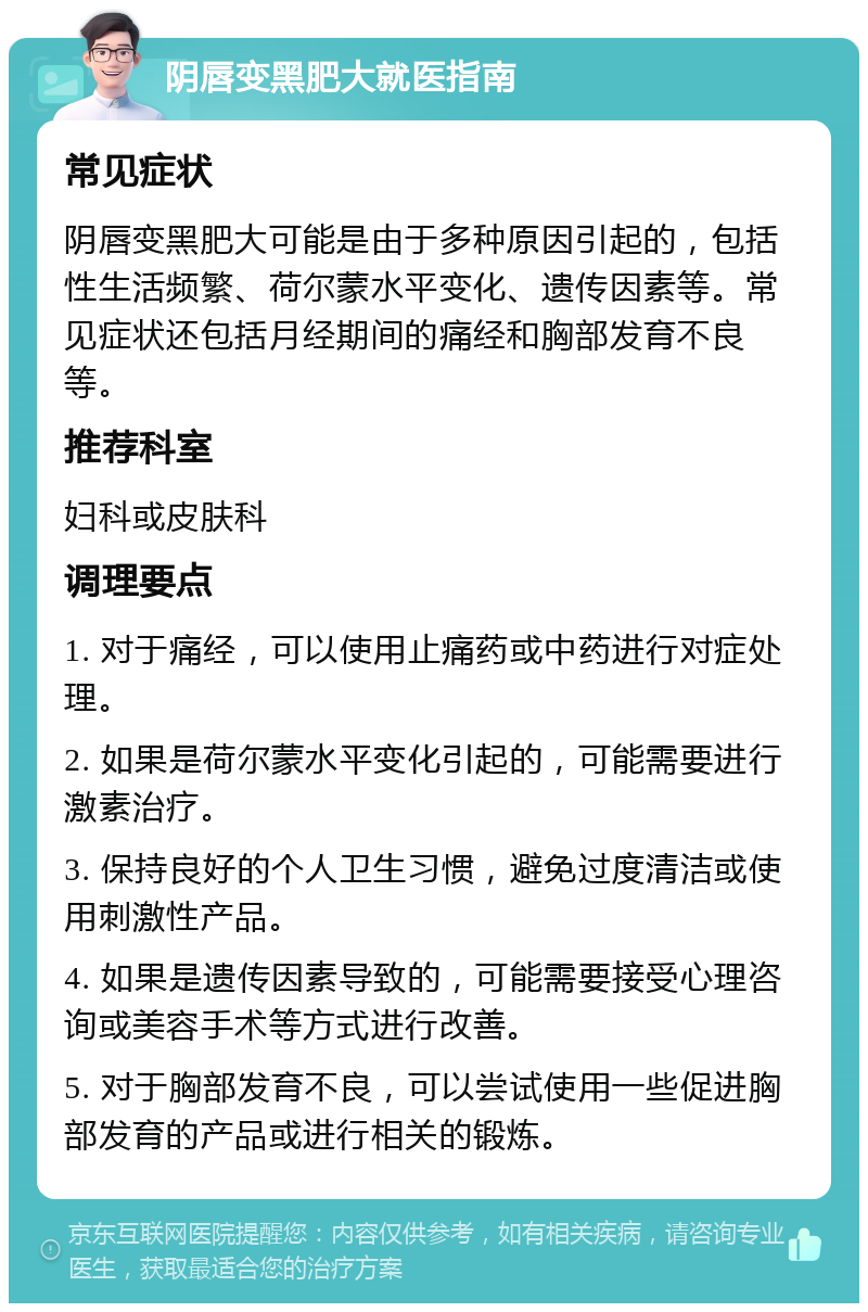 阴唇变黑肥大就医指南 常见症状 阴唇变黑肥大可能是由于多种原因引起的，包括性生活频繁、荷尔蒙水平变化、遗传因素等。常见症状还包括月经期间的痛经和胸部发育不良等。 推荐科室 妇科或皮肤科 调理要点 1. 对于痛经，可以使用止痛药或中药进行对症处理。 2. 如果是荷尔蒙水平变化引起的，可能需要进行激素治疗。 3. 保持良好的个人卫生习惯，避免过度清洁或使用刺激性产品。 4. 如果是遗传因素导致的，可能需要接受心理咨询或美容手术等方式进行改善。 5. 对于胸部发育不良，可以尝试使用一些促进胸部发育的产品或进行相关的锻炼。