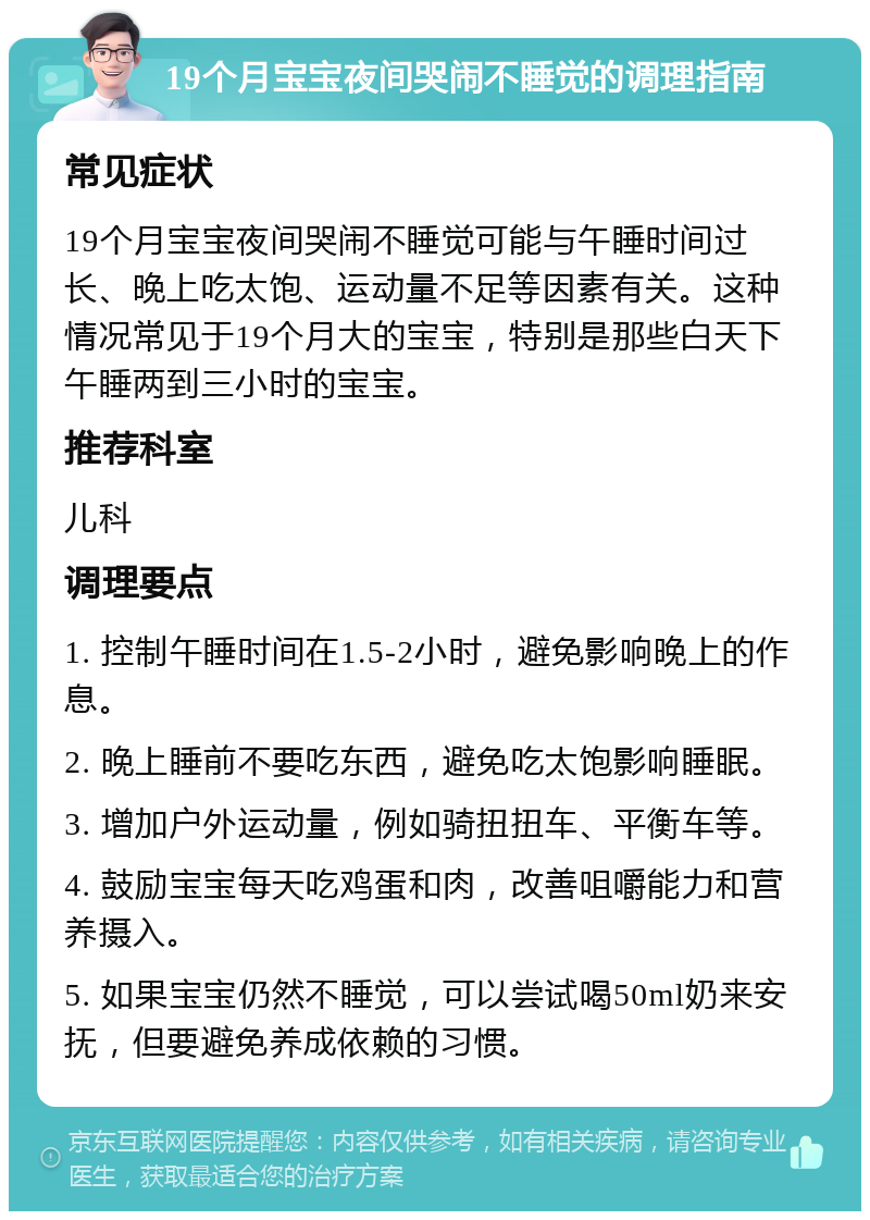 19个月宝宝夜间哭闹不睡觉的调理指南 常见症状 19个月宝宝夜间哭闹不睡觉可能与午睡时间过长、晚上吃太饱、运动量不足等因素有关。这种情况常见于19个月大的宝宝，特别是那些白天下午睡两到三小时的宝宝。 推荐科室 儿科 调理要点 1. 控制午睡时间在1.5-2小时，避免影响晚上的作息。 2. 晚上睡前不要吃东西，避免吃太饱影响睡眠。 3. 增加户外运动量，例如骑扭扭车、平衡车等。 4. 鼓励宝宝每天吃鸡蛋和肉，改善咀嚼能力和营养摄入。 5. 如果宝宝仍然不睡觉，可以尝试喝50ml奶来安抚，但要避免养成依赖的习惯。