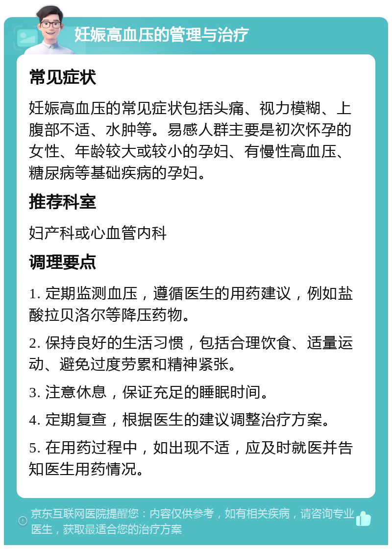 妊娠高血压的管理与治疗 常见症状 妊娠高血压的常见症状包括头痛、视力模糊、上腹部不适、水肿等。易感人群主要是初次怀孕的女性、年龄较大或较小的孕妇、有慢性高血压、糖尿病等基础疾病的孕妇。 推荐科室 妇产科或心血管内科 调理要点 1. 定期监测血压，遵循医生的用药建议，例如盐酸拉贝洛尔等降压药物。 2. 保持良好的生活习惯，包括合理饮食、适量运动、避免过度劳累和精神紧张。 3. 注意休息，保证充足的睡眠时间。 4. 定期复查，根据医生的建议调整治疗方案。 5. 在用药过程中，如出现不适，应及时就医并告知医生用药情况。