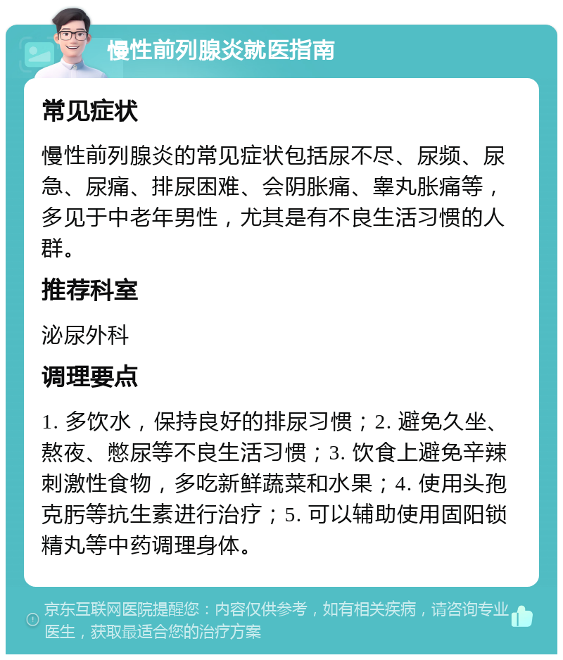 慢性前列腺炎就医指南 常见症状 慢性前列腺炎的常见症状包括尿不尽、尿频、尿急、尿痛、排尿困难、会阴胀痛、睾丸胀痛等，多见于中老年男性，尤其是有不良生活习惯的人群。 推荐科室 泌尿外科 调理要点 1. 多饮水，保持良好的排尿习惯；2. 避免久坐、熬夜、憋尿等不良生活习惯；3. 饮食上避免辛辣刺激性食物，多吃新鲜蔬菜和水果；4. 使用头孢克肟等抗生素进行治疗；5. 可以辅助使用固阳锁精丸等中药调理身体。