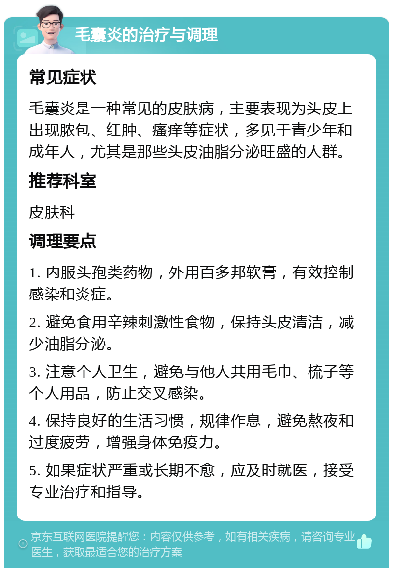 毛囊炎的治疗与调理 常见症状 毛囊炎是一种常见的皮肤病，主要表现为头皮上出现脓包、红肿、瘙痒等症状，多见于青少年和成年人，尤其是那些头皮油脂分泌旺盛的人群。 推荐科室 皮肤科 调理要点 1. 内服头孢类药物，外用百多邦软膏，有效控制感染和炎症。 2. 避免食用辛辣刺激性食物，保持头皮清洁，减少油脂分泌。 3. 注意个人卫生，避免与他人共用毛巾、梳子等个人用品，防止交叉感染。 4. 保持良好的生活习惯，规律作息，避免熬夜和过度疲劳，增强身体免疫力。 5. 如果症状严重或长期不愈，应及时就医，接受专业治疗和指导。