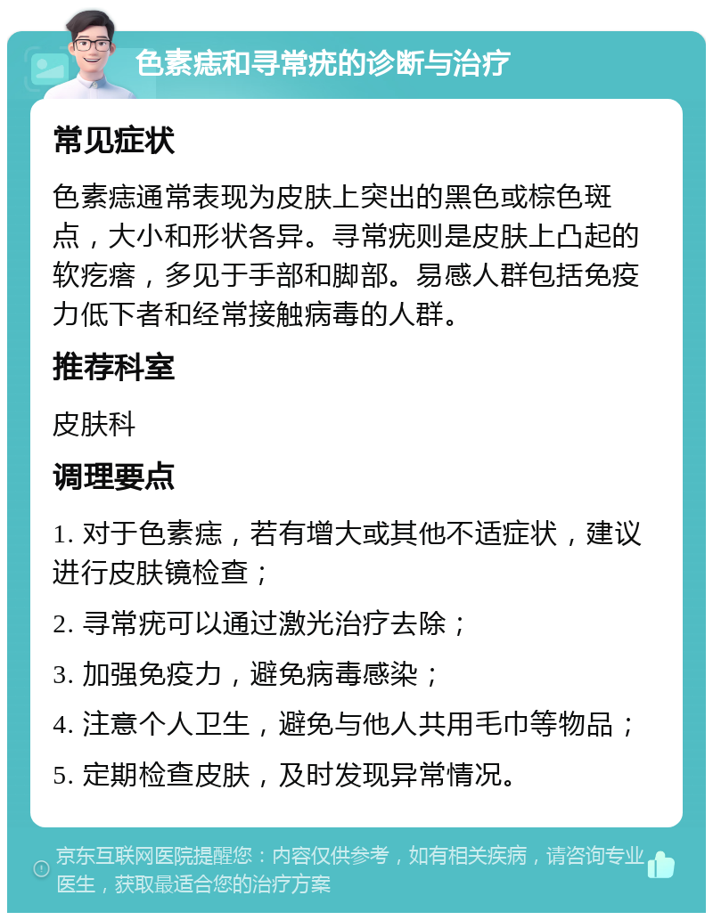 色素痣和寻常疣的诊断与治疗 常见症状 色素痣通常表现为皮肤上突出的黑色或棕色斑点，大小和形状各异。寻常疣则是皮肤上凸起的软疙瘩，多见于手部和脚部。易感人群包括免疫力低下者和经常接触病毒的人群。 推荐科室 皮肤科 调理要点 1. 对于色素痣，若有增大或其他不适症状，建议进行皮肤镜检查； 2. 寻常疣可以通过激光治疗去除； 3. 加强免疫力，避免病毒感染； 4. 注意个人卫生，避免与他人共用毛巾等物品； 5. 定期检查皮肤，及时发现异常情况。