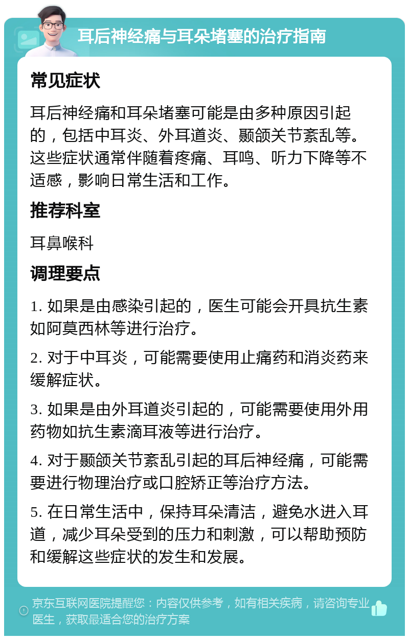 耳后神经痛与耳朵堵塞的治疗指南 常见症状 耳后神经痛和耳朵堵塞可能是由多种原因引起的，包括中耳炎、外耳道炎、颞颌关节紊乱等。这些症状通常伴随着疼痛、耳鸣、听力下降等不适感，影响日常生活和工作。 推荐科室 耳鼻喉科 调理要点 1. 如果是由感染引起的，医生可能会开具抗生素如阿莫西林等进行治疗。 2. 对于中耳炎，可能需要使用止痛药和消炎药来缓解症状。 3. 如果是由外耳道炎引起的，可能需要使用外用药物如抗生素滴耳液等进行治疗。 4. 对于颞颌关节紊乱引起的耳后神经痛，可能需要进行物理治疗或口腔矫正等治疗方法。 5. 在日常生活中，保持耳朵清洁，避免水进入耳道，减少耳朵受到的压力和刺激，可以帮助预防和缓解这些症状的发生和发展。