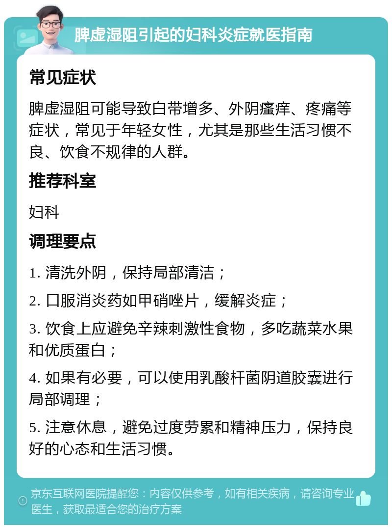 脾虚湿阻引起的妇科炎症就医指南 常见症状 脾虚湿阻可能导致白带增多、外阴瘙痒、疼痛等症状，常见于年轻女性，尤其是那些生活习惯不良、饮食不规律的人群。 推荐科室 妇科 调理要点 1. 清洗外阴，保持局部清洁； 2. 口服消炎药如甲硝唑片，缓解炎症； 3. 饮食上应避免辛辣刺激性食物，多吃蔬菜水果和优质蛋白； 4. 如果有必要，可以使用乳酸杆菌阴道胶囊进行局部调理； 5. 注意休息，避免过度劳累和精神压力，保持良好的心态和生活习惯。