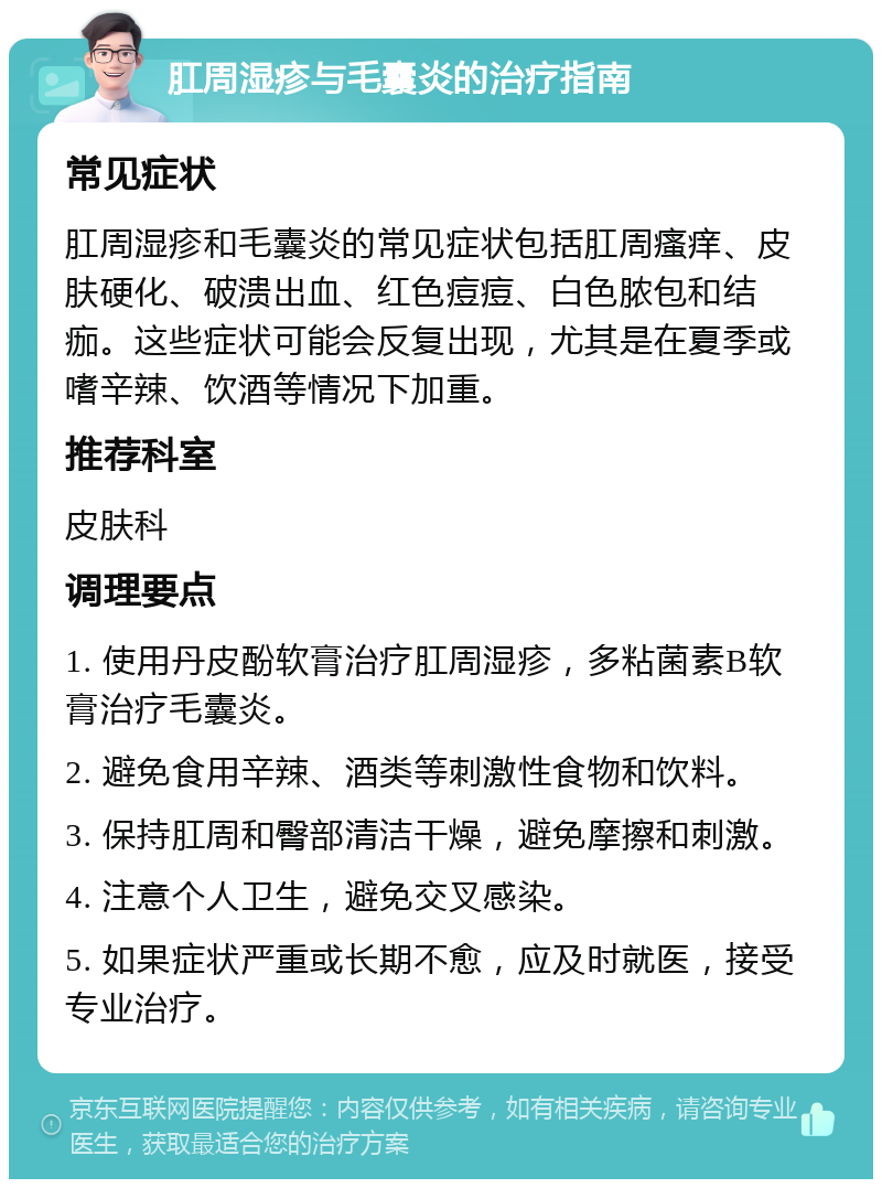 肛周湿疹与毛囊炎的治疗指南 常见症状 肛周湿疹和毛囊炎的常见症状包括肛周瘙痒、皮肤硬化、破溃出血、红色痘痘、白色脓包和结痂。这些症状可能会反复出现，尤其是在夏季或嗜辛辣、饮酒等情况下加重。 推荐科室 皮肤科 调理要点 1. 使用丹皮酚软膏治疗肛周湿疹，多粘菌素B软膏治疗毛囊炎。 2. 避免食用辛辣、酒类等刺激性食物和饮料。 3. 保持肛周和臀部清洁干燥，避免摩擦和刺激。 4. 注意个人卫生，避免交叉感染。 5. 如果症状严重或长期不愈，应及时就医，接受专业治疗。