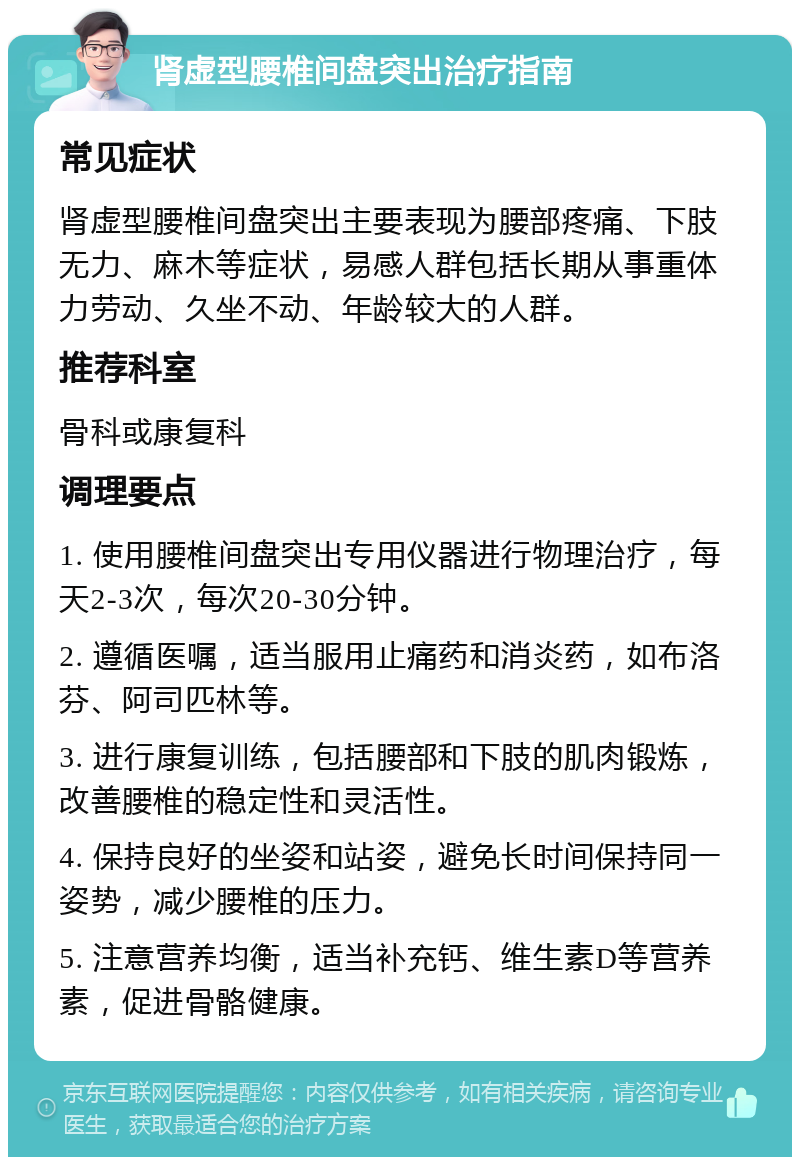 肾虚型腰椎间盘突出治疗指南 常见症状 肾虚型腰椎间盘突出主要表现为腰部疼痛、下肢无力、麻木等症状，易感人群包括长期从事重体力劳动、久坐不动、年龄较大的人群。 推荐科室 骨科或康复科 调理要点 1. 使用腰椎间盘突出专用仪器进行物理治疗，每天2-3次，每次20-30分钟。 2. 遵循医嘱，适当服用止痛药和消炎药，如布洛芬、阿司匹林等。 3. 进行康复训练，包括腰部和下肢的肌肉锻炼，改善腰椎的稳定性和灵活性。 4. 保持良好的坐姿和站姿，避免长时间保持同一姿势，减少腰椎的压力。 5. 注意营养均衡，适当补充钙、维生素D等营养素，促进骨骼健康。