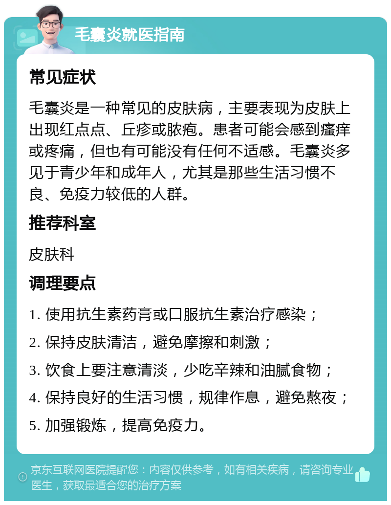 毛囊炎就医指南 常见症状 毛囊炎是一种常见的皮肤病，主要表现为皮肤上出现红点点、丘疹或脓疱。患者可能会感到瘙痒或疼痛，但也有可能没有任何不适感。毛囊炎多见于青少年和成年人，尤其是那些生活习惯不良、免疫力较低的人群。 推荐科室 皮肤科 调理要点 1. 使用抗生素药膏或口服抗生素治疗感染； 2. 保持皮肤清洁，避免摩擦和刺激； 3. 饮食上要注意清淡，少吃辛辣和油腻食物； 4. 保持良好的生活习惯，规律作息，避免熬夜； 5. 加强锻炼，提高免疫力。