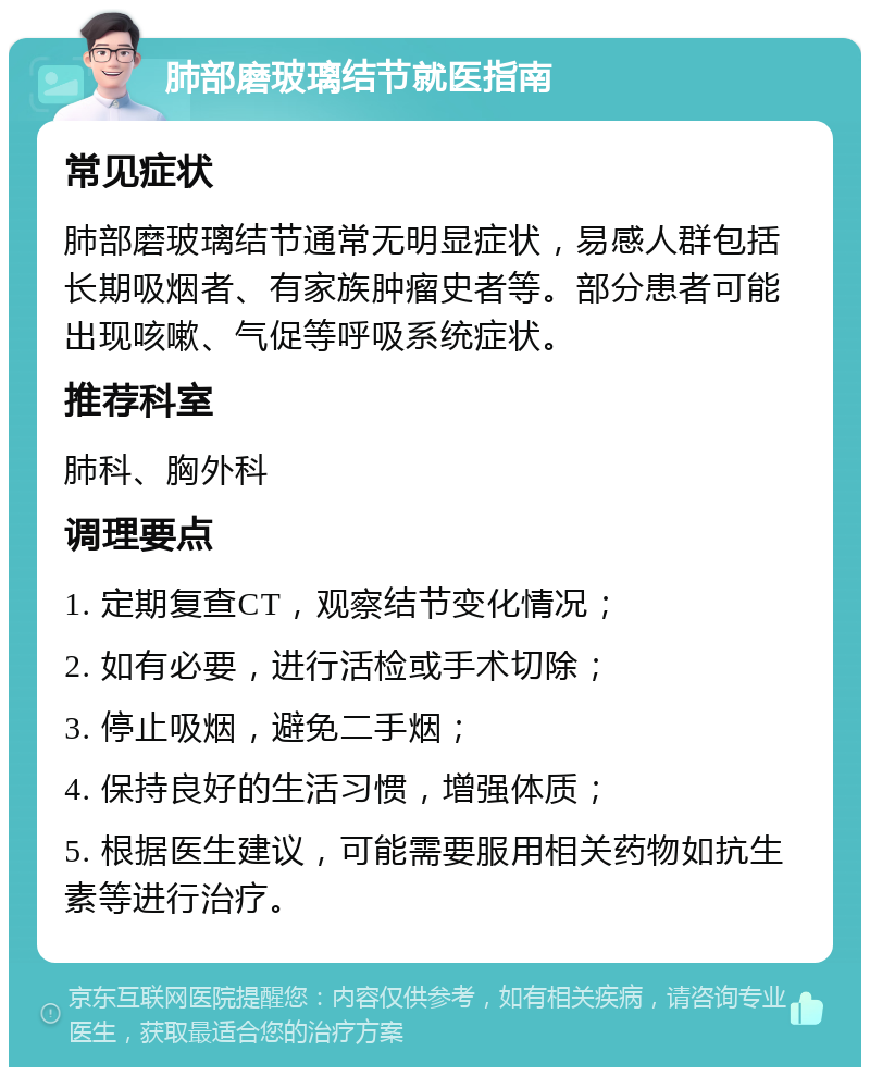 肺部磨玻璃结节就医指南 常见症状 肺部磨玻璃结节通常无明显症状，易感人群包括长期吸烟者、有家族肿瘤史者等。部分患者可能出现咳嗽、气促等呼吸系统症状。 推荐科室 肺科、胸外科 调理要点 1. 定期复查CT，观察结节变化情况； 2. 如有必要，进行活检或手术切除； 3. 停止吸烟，避免二手烟； 4. 保持良好的生活习惯，增强体质； 5. 根据医生建议，可能需要服用相关药物如抗生素等进行治疗。