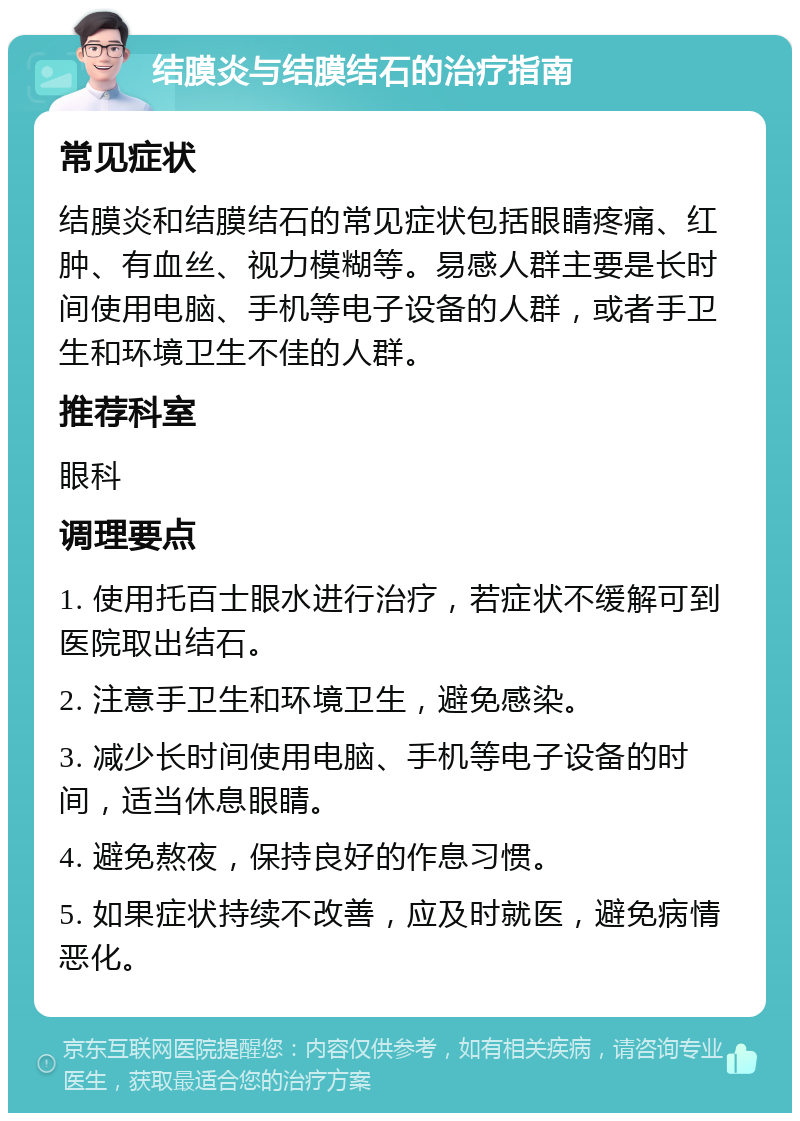 结膜炎与结膜结石的治疗指南 常见症状 结膜炎和结膜结石的常见症状包括眼睛疼痛、红肿、有血丝、视力模糊等。易感人群主要是长时间使用电脑、手机等电子设备的人群，或者手卫生和环境卫生不佳的人群。 推荐科室 眼科 调理要点 1. 使用托百士眼水进行治疗，若症状不缓解可到医院取出结石。 2. 注意手卫生和环境卫生，避免感染。 3. 减少长时间使用电脑、手机等电子设备的时间，适当休息眼睛。 4. 避免熬夜，保持良好的作息习惯。 5. 如果症状持续不改善，应及时就医，避免病情恶化。