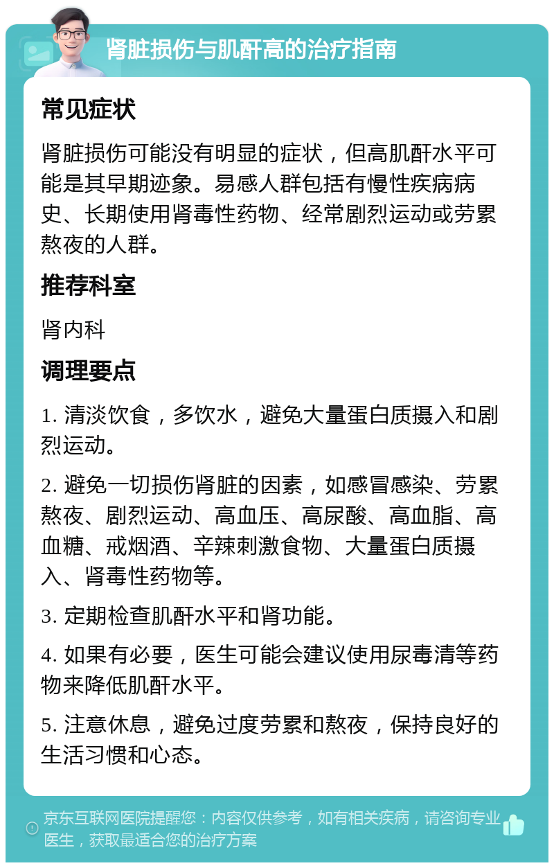 肾脏损伤与肌酐高的治疗指南 常见症状 肾脏损伤可能没有明显的症状，但高肌酐水平可能是其早期迹象。易感人群包括有慢性疾病病史、长期使用肾毒性药物、经常剧烈运动或劳累熬夜的人群。 推荐科室 肾内科 调理要点 1. 清淡饮食，多饮水，避免大量蛋白质摄入和剧烈运动。 2. 避免一切损伤肾脏的因素，如感冒感染、劳累熬夜、剧烈运动、高血压、高尿酸、高血脂、高血糖、戒烟酒、辛辣刺激食物、大量蛋白质摄入、肾毒性药物等。 3. 定期检查肌酐水平和肾功能。 4. 如果有必要，医生可能会建议使用尿毒清等药物来降低肌酐水平。 5. 注意休息，避免过度劳累和熬夜，保持良好的生活习惯和心态。