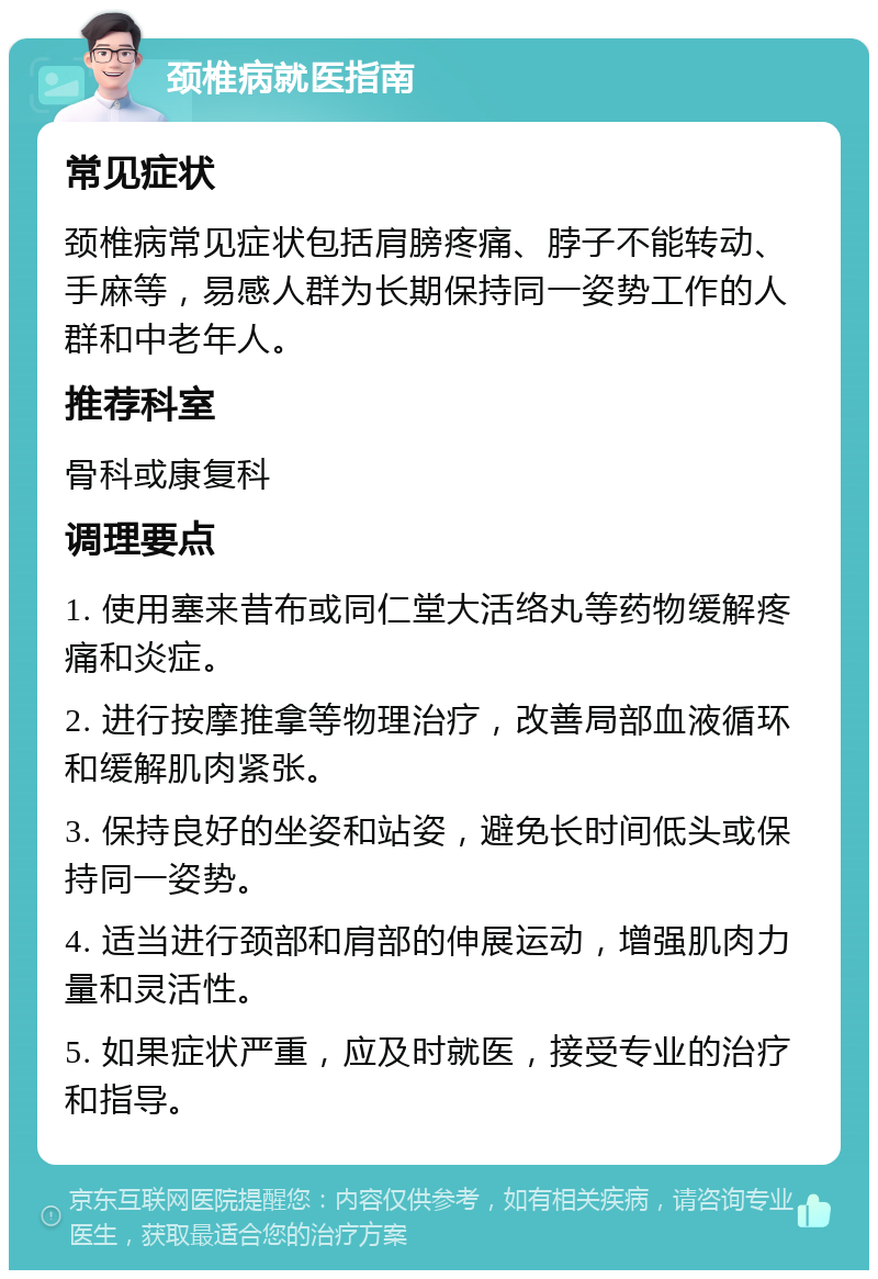 颈椎病就医指南 常见症状 颈椎病常见症状包括肩膀疼痛、脖子不能转动、手麻等，易感人群为长期保持同一姿势工作的人群和中老年人。 推荐科室 骨科或康复科 调理要点 1. 使用塞来昔布或同仁堂大活络丸等药物缓解疼痛和炎症。 2. 进行按摩推拿等物理治疗，改善局部血液循环和缓解肌肉紧张。 3. 保持良好的坐姿和站姿，避免长时间低头或保持同一姿势。 4. 适当进行颈部和肩部的伸展运动，增强肌肉力量和灵活性。 5. 如果症状严重，应及时就医，接受专业的治疗和指导。