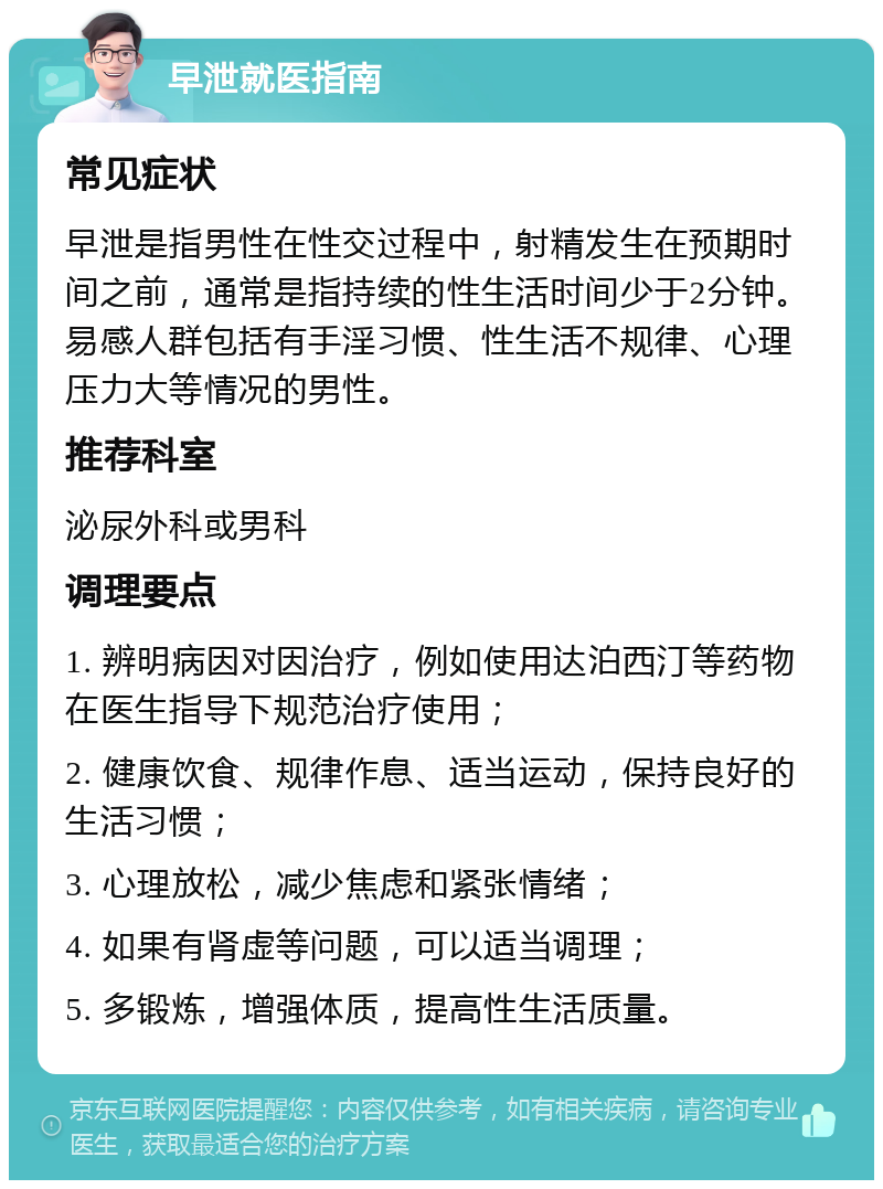 早泄就医指南 常见症状 早泄是指男性在性交过程中，射精发生在预期时间之前，通常是指持续的性生活时间少于2分钟。易感人群包括有手淫习惯、性生活不规律、心理压力大等情况的男性。 推荐科室 泌尿外科或男科 调理要点 1. 辨明病因对因治疗，例如使用达泊西汀等药物在医生指导下规范治疗使用； 2. 健康饮食、规律作息、适当运动，保持良好的生活习惯； 3. 心理放松，减少焦虑和紧张情绪； 4. 如果有肾虚等问题，可以适当调理； 5. 多锻炼，增强体质，提高性生活质量。