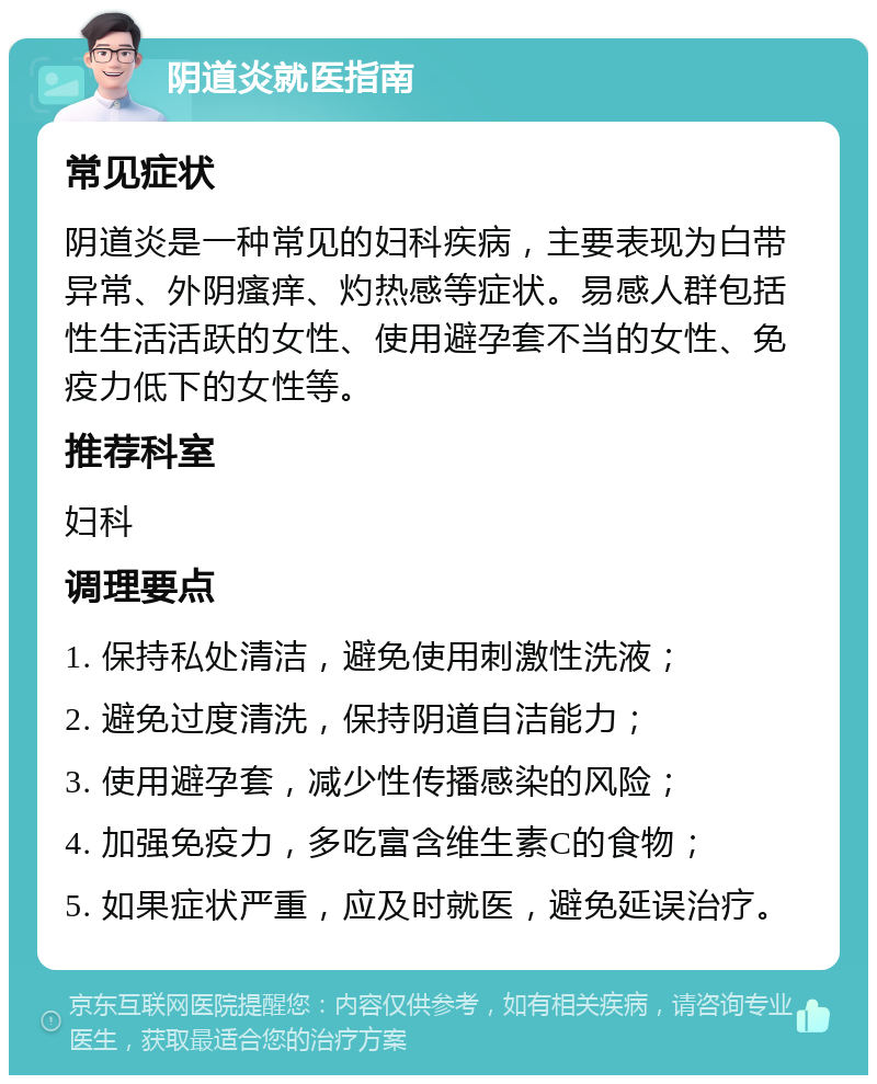 阴道炎就医指南 常见症状 阴道炎是一种常见的妇科疾病，主要表现为白带异常、外阴瘙痒、灼热感等症状。易感人群包括性生活活跃的女性、使用避孕套不当的女性、免疫力低下的女性等。 推荐科室 妇科 调理要点 1. 保持私处清洁，避免使用刺激性洗液； 2. 避免过度清洗，保持阴道自洁能力； 3. 使用避孕套，减少性传播感染的风险； 4. 加强免疫力，多吃富含维生素C的食物； 5. 如果症状严重，应及时就医，避免延误治疗。