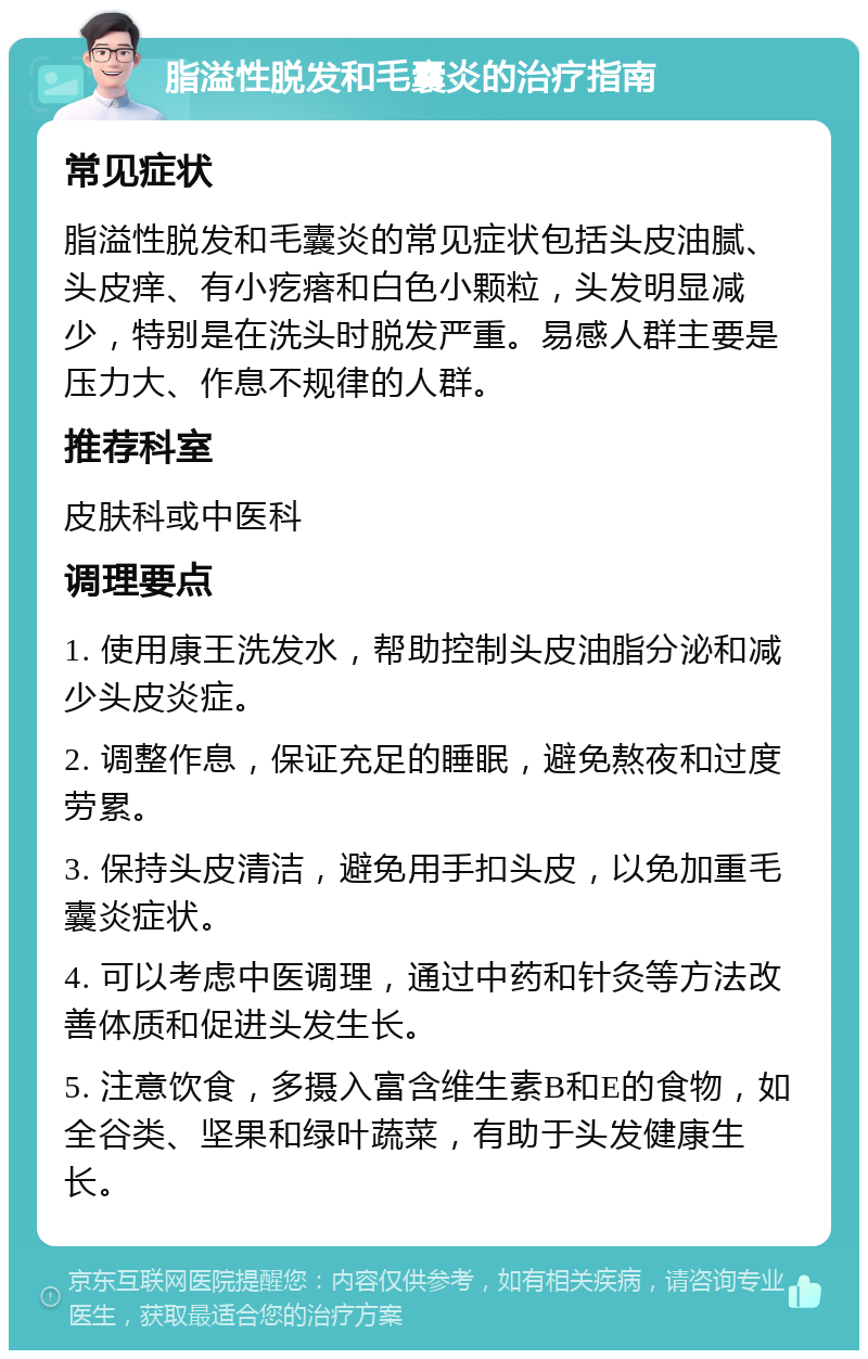 脂溢性脱发和毛囊炎的治疗指南 常见症状 脂溢性脱发和毛囊炎的常见症状包括头皮油腻、头皮痒、有小疙瘩和白色小颗粒，头发明显减少，特别是在洗头时脱发严重。易感人群主要是压力大、作息不规律的人群。 推荐科室 皮肤科或中医科 调理要点 1. 使用康王洗发水，帮助控制头皮油脂分泌和减少头皮炎症。 2. 调整作息，保证充足的睡眠，避免熬夜和过度劳累。 3. 保持头皮清洁，避免用手扣头皮，以免加重毛囊炎症状。 4. 可以考虑中医调理，通过中药和针灸等方法改善体质和促进头发生长。 5. 注意饮食，多摄入富含维生素B和E的食物，如全谷类、坚果和绿叶蔬菜，有助于头发健康生长。